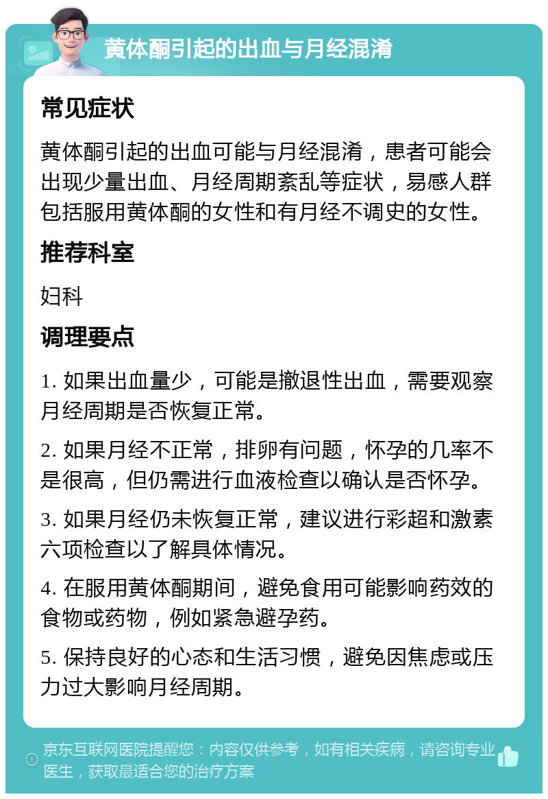 黄体酮引起的出血与月经混淆 常见症状 黄体酮引起的出血可能与月经混淆，患者可能会出现少量出血、月经周期紊乱等症状，易感人群包括服用黄体酮的女性和有月经不调史的女性。 推荐科室 妇科 调理要点 1. 如果出血量少，可能是撤退性出血，需要观察月经周期是否恢复正常。 2. 如果月经不正常，排卵有问题，怀孕的几率不是很高，但仍需进行血液检查以确认是否怀孕。 3. 如果月经仍未恢复正常，建议进行彩超和激素六项检查以了解具体情况。 4. 在服用黄体酮期间，避免食用可能影响药效的食物或药物，例如紧急避孕药。 5. 保持良好的心态和生活习惯，避免因焦虑或压力过大影响月经周期。