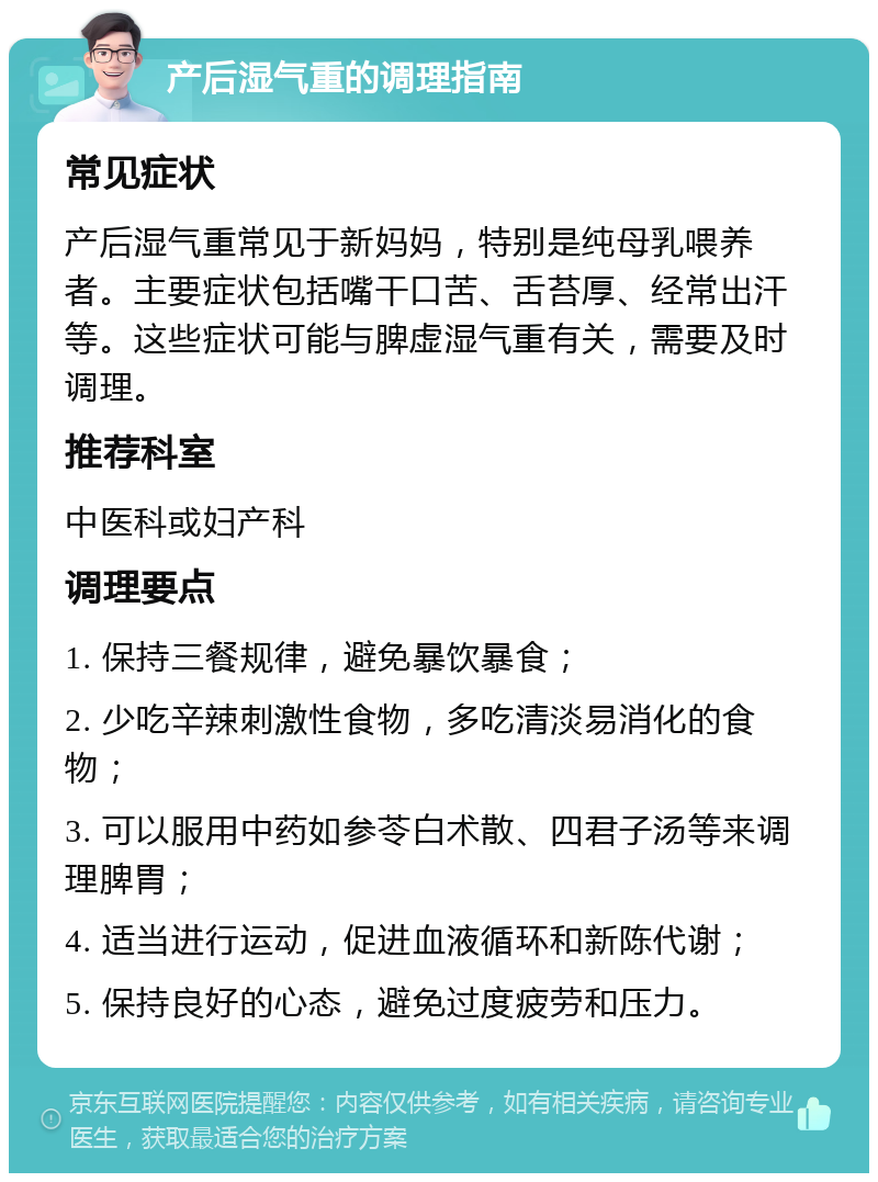 产后湿气重的调理指南 常见症状 产后湿气重常见于新妈妈，特别是纯母乳喂养者。主要症状包括嘴干口苦、舌苔厚、经常出汗等。这些症状可能与脾虚湿气重有关，需要及时调理。 推荐科室 中医科或妇产科 调理要点 1. 保持三餐规律，避免暴饮暴食； 2. 少吃辛辣刺激性食物，多吃清淡易消化的食物； 3. 可以服用中药如参苓白术散、四君子汤等来调理脾胃； 4. 适当进行运动，促进血液循环和新陈代谢； 5. 保持良好的心态，避免过度疲劳和压力。