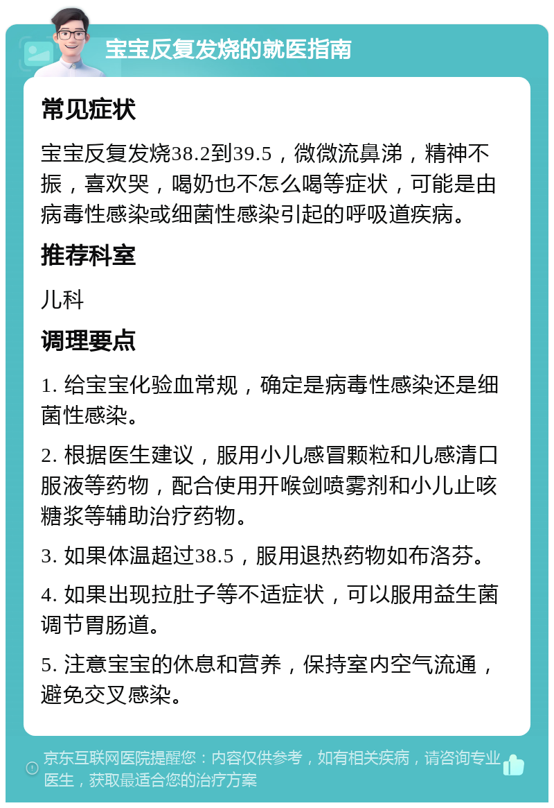 宝宝反复发烧的就医指南 常见症状 宝宝反复发烧38.2到39.5，微微流鼻涕，精神不振，喜欢哭，喝奶也不怎么喝等症状，可能是由病毒性感染或细菌性感染引起的呼吸道疾病。 推荐科室 儿科 调理要点 1. 给宝宝化验血常规，确定是病毒性感染还是细菌性感染。 2. 根据医生建议，服用小儿感冒颗粒和儿感清口服液等药物，配合使用开喉剑喷雾剂和小儿止咳糖浆等辅助治疗药物。 3. 如果体温超过38.5，服用退热药物如布洛芬。 4. 如果出现拉肚子等不适症状，可以服用益生菌调节胃肠道。 5. 注意宝宝的休息和营养，保持室内空气流通，避免交叉感染。