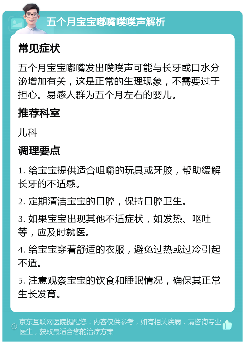 五个月宝宝嘟嘴噗噗声解析 常见症状 五个月宝宝嘟嘴发出噗噗声可能与长牙或口水分泌增加有关，这是正常的生理现象，不需要过于担心。易感人群为五个月左右的婴儿。 推荐科室 儿科 调理要点 1. 给宝宝提供适合咀嚼的玩具或牙胶，帮助缓解长牙的不适感。 2. 定期清洁宝宝的口腔，保持口腔卫生。 3. 如果宝宝出现其他不适症状，如发热、呕吐等，应及时就医。 4. 给宝宝穿着舒适的衣服，避免过热或过冷引起不适。 5. 注意观察宝宝的饮食和睡眠情况，确保其正常生长发育。