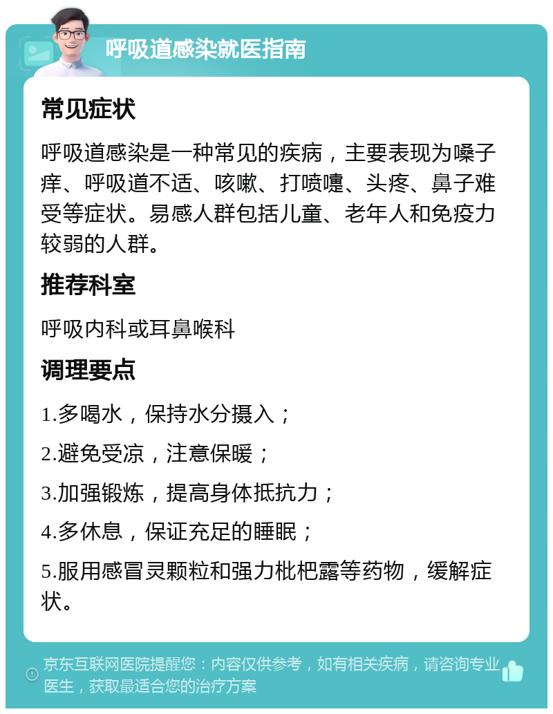 呼吸道感染就医指南 常见症状 呼吸道感染是一种常见的疾病，主要表现为嗓子痒、呼吸道不适、咳嗽、打喷嚏、头疼、鼻子难受等症状。易感人群包括儿童、老年人和免疫力较弱的人群。 推荐科室 呼吸内科或耳鼻喉科 调理要点 1.多喝水，保持水分摄入； 2.避免受凉，注意保暖； 3.加强锻炼，提高身体抵抗力； 4.多休息，保证充足的睡眠； 5.服用感冒灵颗粒和强力枇杷露等药物，缓解症状。