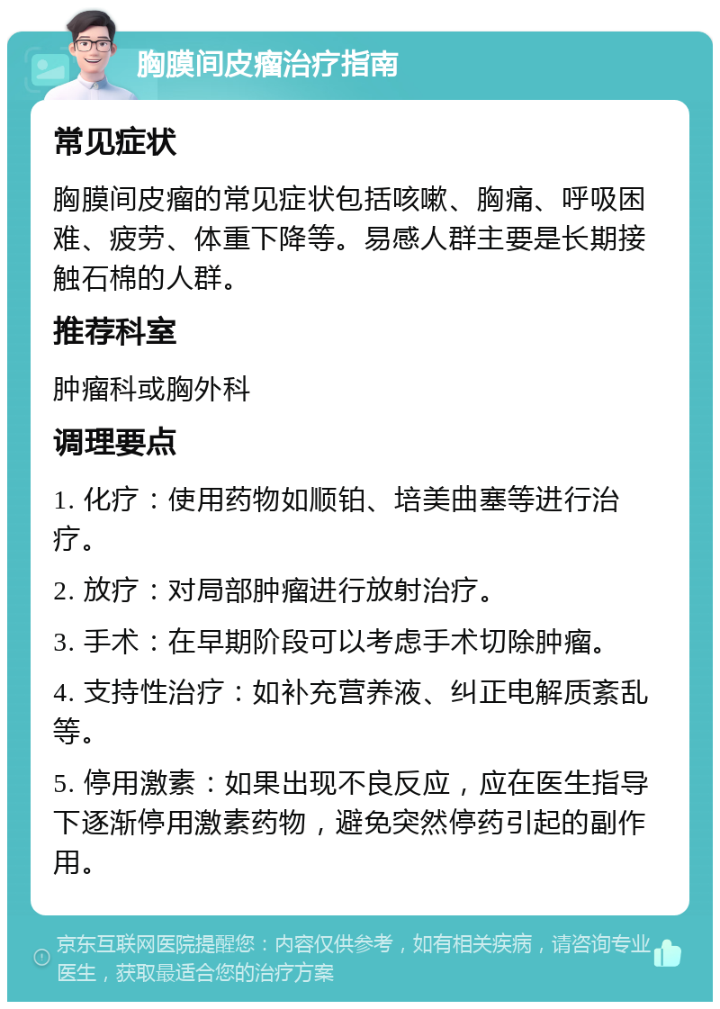 胸膜间皮瘤治疗指南 常见症状 胸膜间皮瘤的常见症状包括咳嗽、胸痛、呼吸困难、疲劳、体重下降等。易感人群主要是长期接触石棉的人群。 推荐科室 肿瘤科或胸外科 调理要点 1. 化疗：使用药物如顺铂、培美曲塞等进行治疗。 2. 放疗：对局部肿瘤进行放射治疗。 3. 手术：在早期阶段可以考虑手术切除肿瘤。 4. 支持性治疗：如补充营养液、纠正电解质紊乱等。 5. 停用激素：如果出现不良反应，应在医生指导下逐渐停用激素药物，避免突然停药引起的副作用。