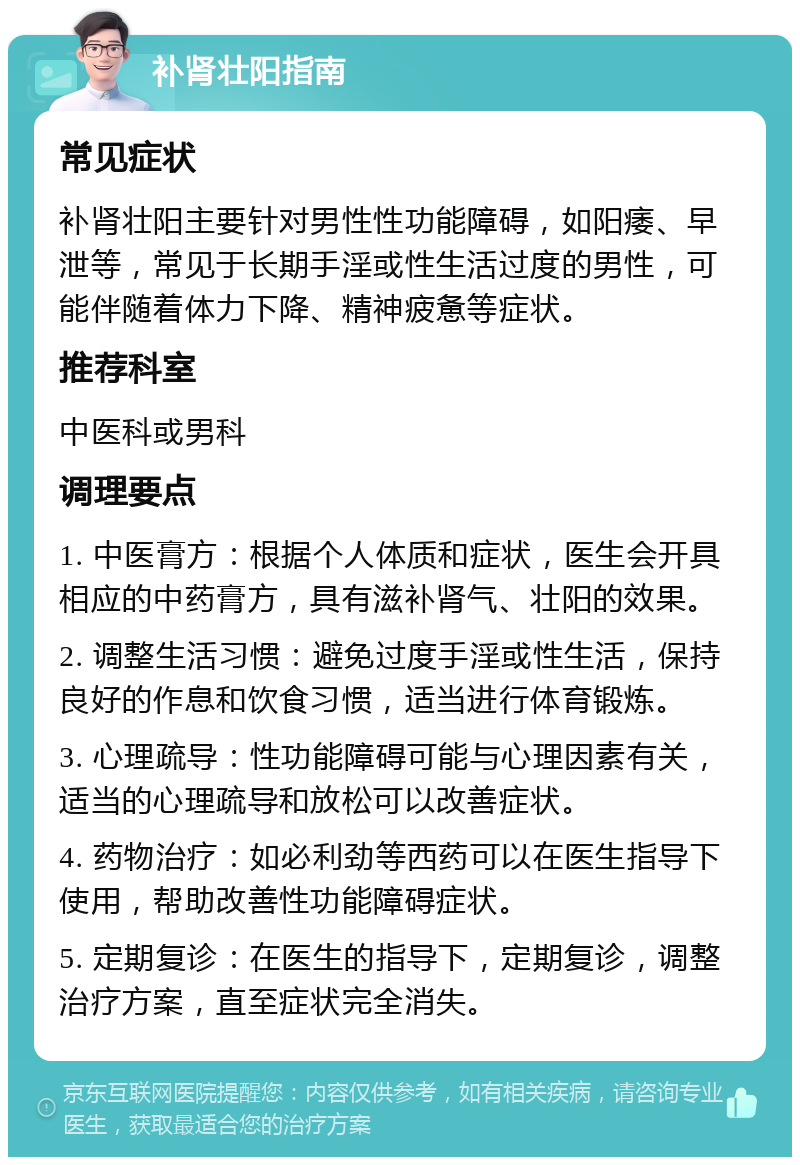 补肾壮阳指南 常见症状 补肾壮阳主要针对男性性功能障碍，如阳痿、早泄等，常见于长期手淫或性生活过度的男性，可能伴随着体力下降、精神疲惫等症状。 推荐科室 中医科或男科 调理要点 1. 中医膏方：根据个人体质和症状，医生会开具相应的中药膏方，具有滋补肾气、壮阳的效果。 2. 调整生活习惯：避免过度手淫或性生活，保持良好的作息和饮食习惯，适当进行体育锻炼。 3. 心理疏导：性功能障碍可能与心理因素有关，适当的心理疏导和放松可以改善症状。 4. 药物治疗：如必利劲等西药可以在医生指导下使用，帮助改善性功能障碍症状。 5. 定期复诊：在医生的指导下，定期复诊，调整治疗方案，直至症状完全消失。