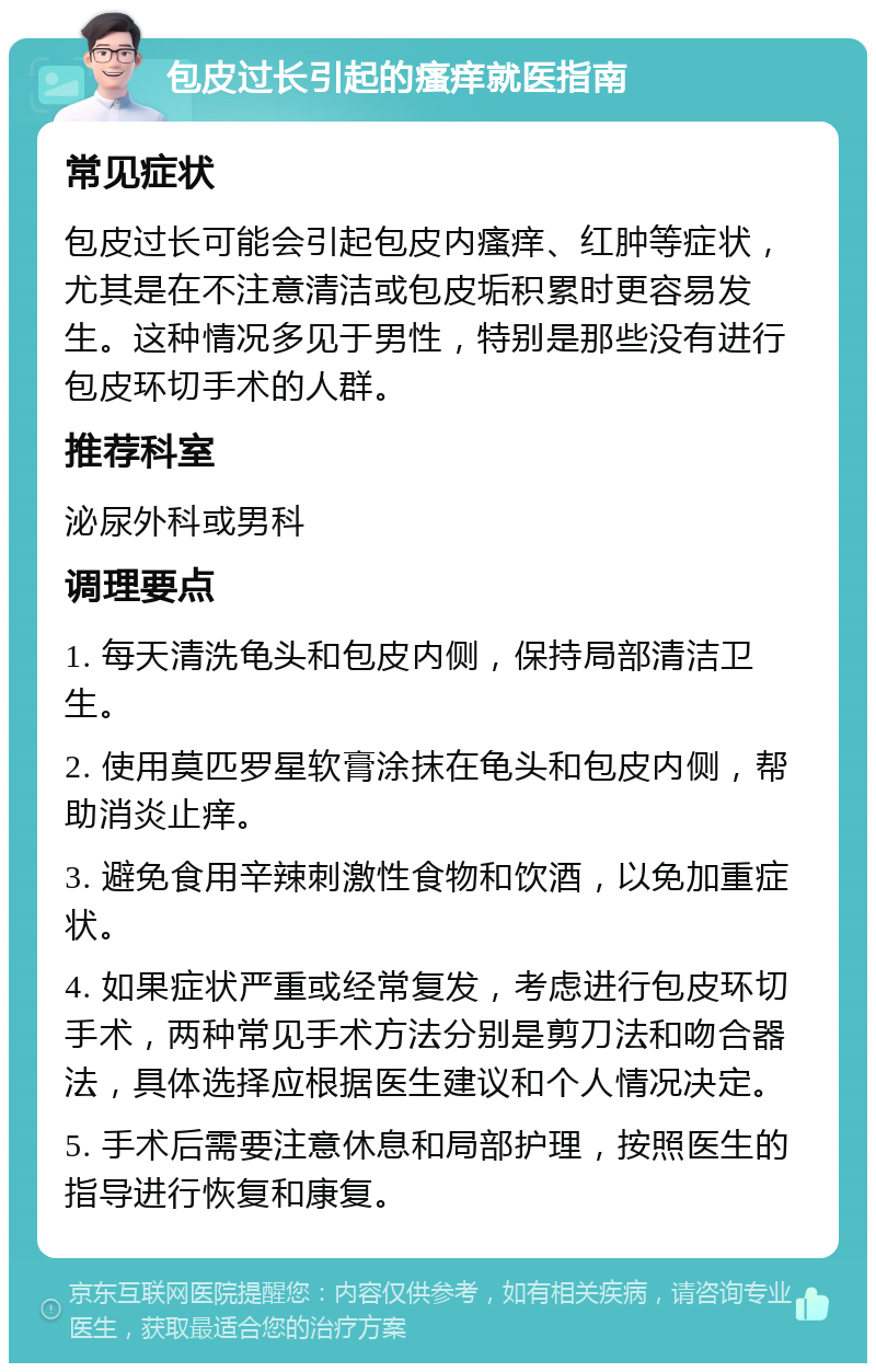 包皮过长引起的瘙痒就医指南 常见症状 包皮过长可能会引起包皮内瘙痒、红肿等症状，尤其是在不注意清洁或包皮垢积累时更容易发生。这种情况多见于男性，特别是那些没有进行包皮环切手术的人群。 推荐科室 泌尿外科或男科 调理要点 1. 每天清洗龟头和包皮内侧，保持局部清洁卫生。 2. 使用莫匹罗星软膏涂抹在龟头和包皮内侧，帮助消炎止痒。 3. 避免食用辛辣刺激性食物和饮酒，以免加重症状。 4. 如果症状严重或经常复发，考虑进行包皮环切手术，两种常见手术方法分别是剪刀法和吻合器法，具体选择应根据医生建议和个人情况决定。 5. 手术后需要注意休息和局部护理，按照医生的指导进行恢复和康复。