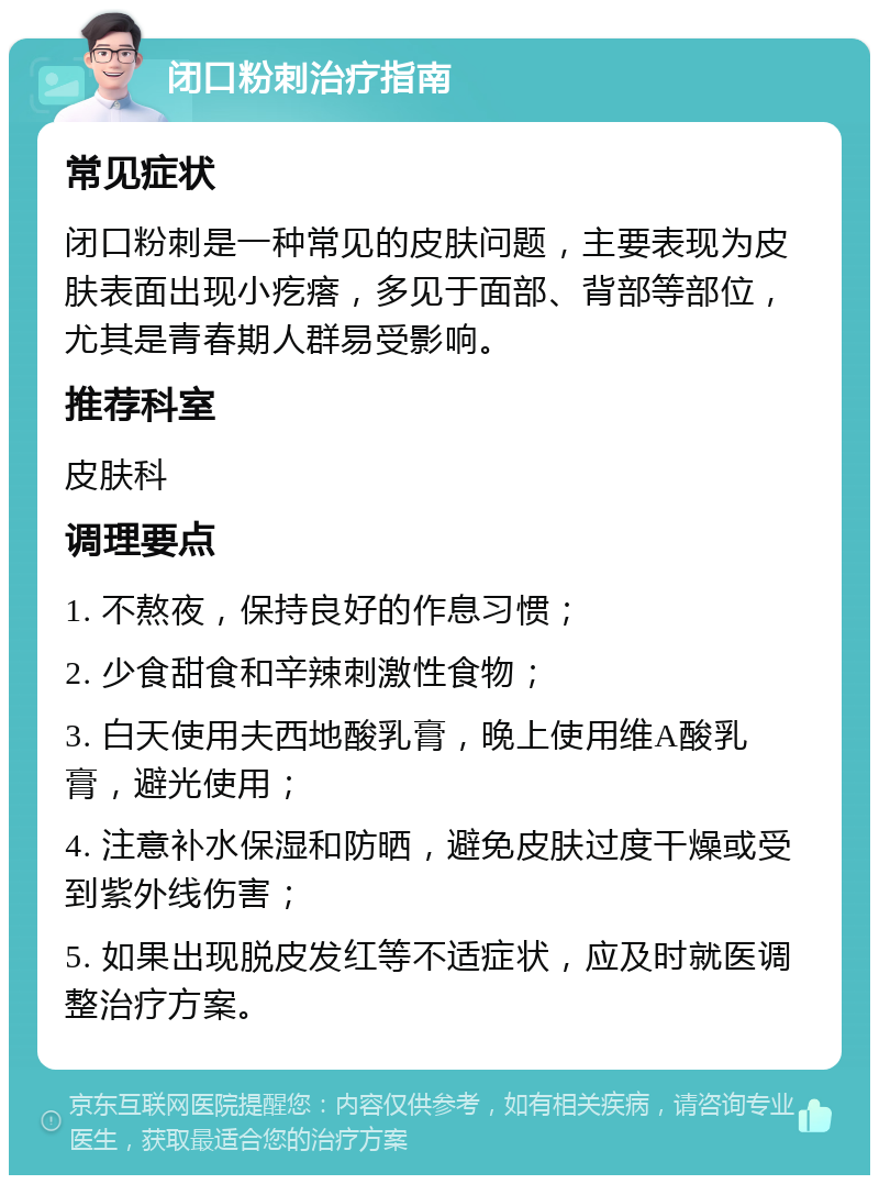 闭口粉刺治疗指南 常见症状 闭口粉刺是一种常见的皮肤问题，主要表现为皮肤表面出现小疙瘩，多见于面部、背部等部位，尤其是青春期人群易受影响。 推荐科室 皮肤科 调理要点 1. 不熬夜，保持良好的作息习惯； 2. 少食甜食和辛辣刺激性食物； 3. 白天使用夫西地酸乳膏，晚上使用维A酸乳膏，避光使用； 4. 注意补水保湿和防晒，避免皮肤过度干燥或受到紫外线伤害； 5. 如果出现脱皮发红等不适症状，应及时就医调整治疗方案。