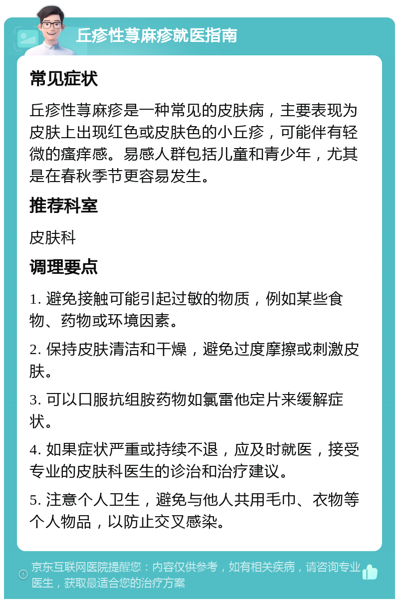 丘疹性荨麻疹就医指南 常见症状 丘疹性荨麻疹是一种常见的皮肤病，主要表现为皮肤上出现红色或皮肤色的小丘疹，可能伴有轻微的瘙痒感。易感人群包括儿童和青少年，尤其是在春秋季节更容易发生。 推荐科室 皮肤科 调理要点 1. 避免接触可能引起过敏的物质，例如某些食物、药物或环境因素。 2. 保持皮肤清洁和干燥，避免过度摩擦或刺激皮肤。 3. 可以口服抗组胺药物如氯雷他定片来缓解症状。 4. 如果症状严重或持续不退，应及时就医，接受专业的皮肤科医生的诊治和治疗建议。 5. 注意个人卫生，避免与他人共用毛巾、衣物等个人物品，以防止交叉感染。