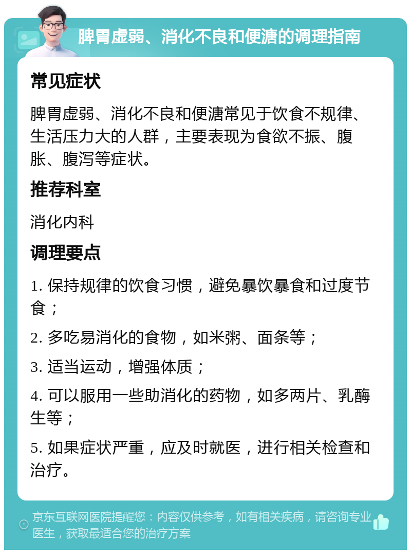 脾胃虚弱、消化不良和便溏的调理指南 常见症状 脾胃虚弱、消化不良和便溏常见于饮食不规律、生活压力大的人群，主要表现为食欲不振、腹胀、腹泻等症状。 推荐科室 消化内科 调理要点 1. 保持规律的饮食习惯，避免暴饮暴食和过度节食； 2. 多吃易消化的食物，如米粥、面条等； 3. 适当运动，增强体质； 4. 可以服用一些助消化的药物，如多两片、乳酶生等； 5. 如果症状严重，应及时就医，进行相关检查和治疗。