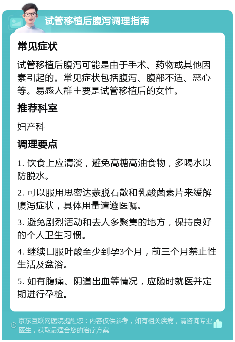 试管移植后腹泻调理指南 常见症状 试管移植后腹泻可能是由于手术、药物或其他因素引起的。常见症状包括腹泻、腹部不适、恶心等。易感人群主要是试管移植后的女性。 推荐科室 妇产科 调理要点 1. 饮食上应清淡，避免高糖高油食物，多喝水以防脱水。 2. 可以服用思密达蒙脱石散和乳酸菌素片来缓解腹泻症状，具体用量请遵医嘱。 3. 避免剧烈活动和去人多聚集的地方，保持良好的个人卫生习惯。 4. 继续口服叶酸至少到孕3个月，前三个月禁止性生活及盆浴。 5. 如有腹痛、阴道出血等情况，应随时就医并定期进行孕检。