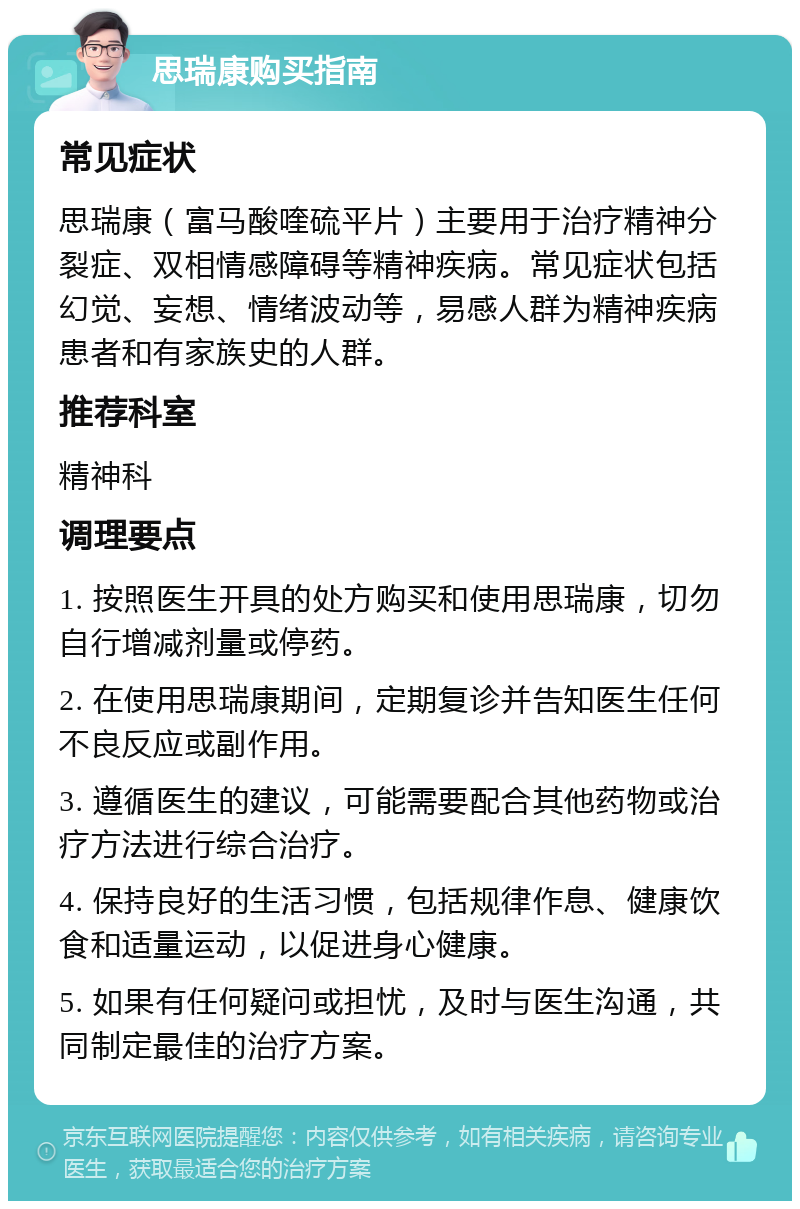 思瑞康购买指南 常见症状 思瑞康（富马酸喹硫平片）主要用于治疗精神分裂症、双相情感障碍等精神疾病。常见症状包括幻觉、妄想、情绪波动等，易感人群为精神疾病患者和有家族史的人群。 推荐科室 精神科 调理要点 1. 按照医生开具的处方购买和使用思瑞康，切勿自行增减剂量或停药。 2. 在使用思瑞康期间，定期复诊并告知医生任何不良反应或副作用。 3. 遵循医生的建议，可能需要配合其他药物或治疗方法进行综合治疗。 4. 保持良好的生活习惯，包括规律作息、健康饮食和适量运动，以促进身心健康。 5. 如果有任何疑问或担忧，及时与医生沟通，共同制定最佳的治疗方案。