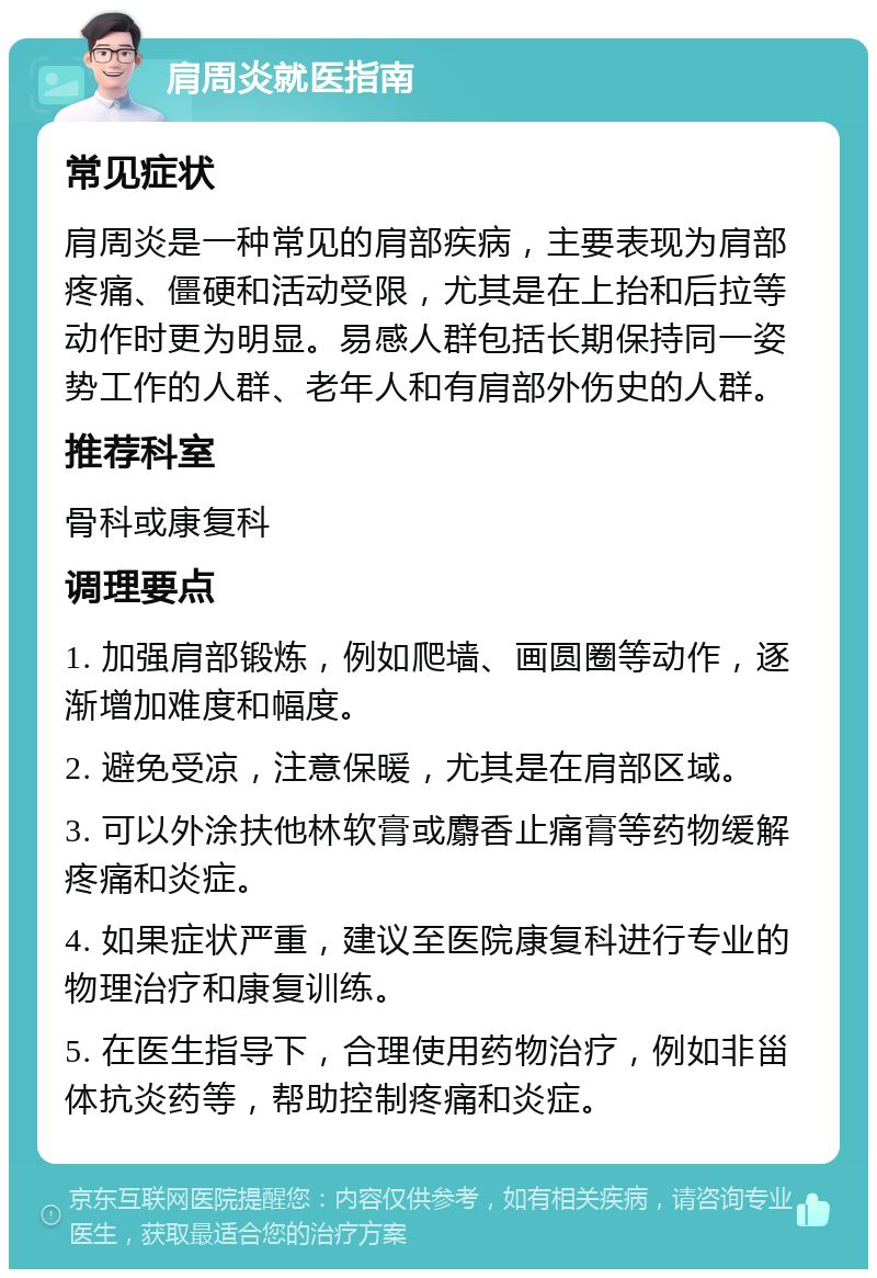 肩周炎就医指南 常见症状 肩周炎是一种常见的肩部疾病，主要表现为肩部疼痛、僵硬和活动受限，尤其是在上抬和后拉等动作时更为明显。易感人群包括长期保持同一姿势工作的人群、老年人和有肩部外伤史的人群。 推荐科室 骨科或康复科 调理要点 1. 加强肩部锻炼，例如爬墙、画圆圈等动作，逐渐增加难度和幅度。 2. 避免受凉，注意保暖，尤其是在肩部区域。 3. 可以外涂扶他林软膏或麝香止痛膏等药物缓解疼痛和炎症。 4. 如果症状严重，建议至医院康复科进行专业的物理治疗和康复训练。 5. 在医生指导下，合理使用药物治疗，例如非甾体抗炎药等，帮助控制疼痛和炎症。