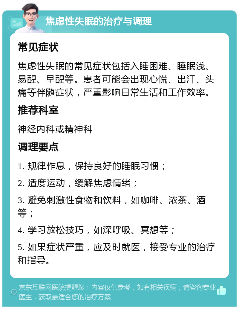 焦虑性失眠的治疗与调理 常见症状 焦虑性失眠的常见症状包括入睡困难、睡眠浅、易醒、早醒等。患者可能会出现心慌、出汗、头痛等伴随症状，严重影响日常生活和工作效率。 推荐科室 神经内科或精神科 调理要点 1. 规律作息，保持良好的睡眠习惯； 2. 适度运动，缓解焦虑情绪； 3. 避免刺激性食物和饮料，如咖啡、浓茶、酒等； 4. 学习放松技巧，如深呼吸、冥想等； 5. 如果症状严重，应及时就医，接受专业的治疗和指导。