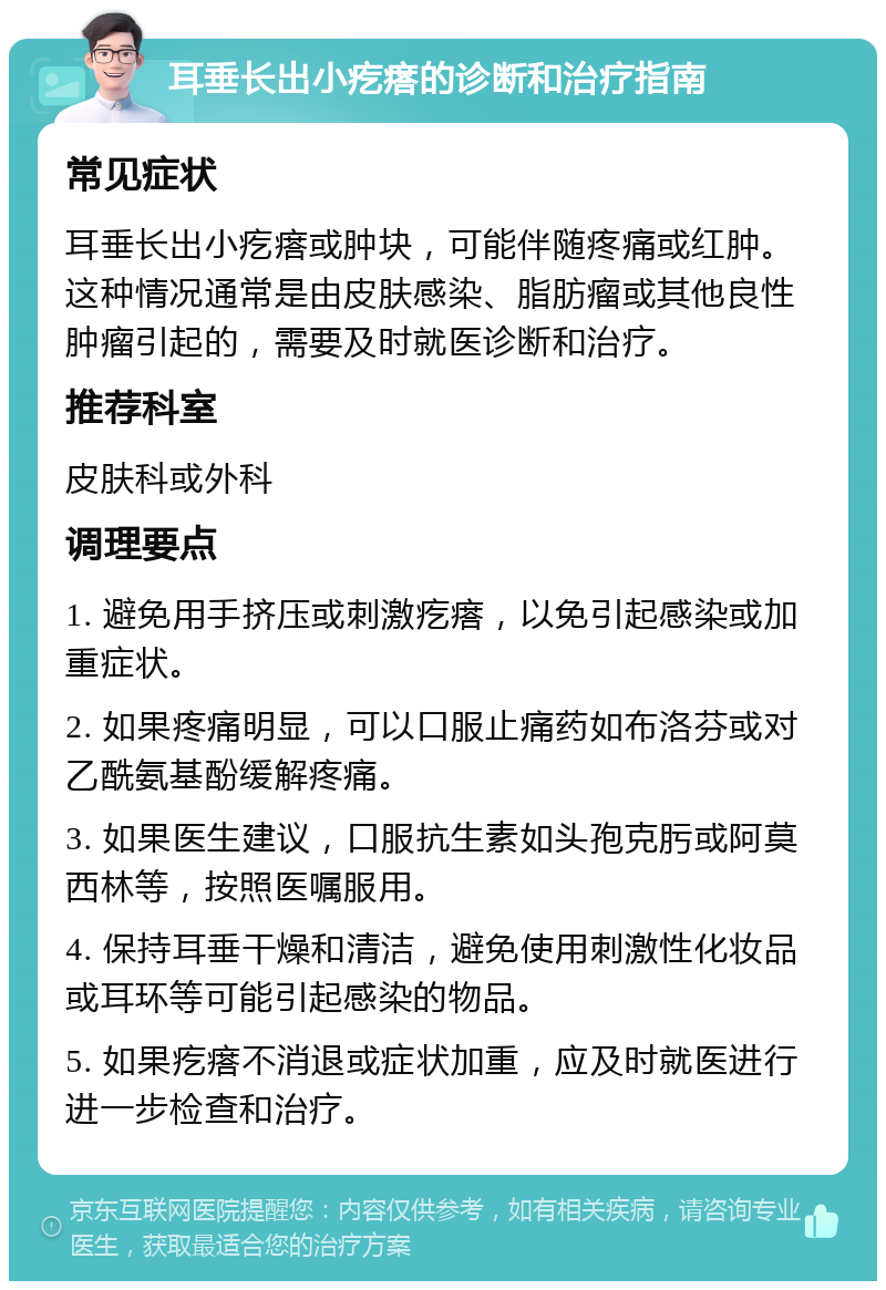 耳垂长出小疙瘩的诊断和治疗指南 常见症状 耳垂长出小疙瘩或肿块，可能伴随疼痛或红肿。这种情况通常是由皮肤感染、脂肪瘤或其他良性肿瘤引起的，需要及时就医诊断和治疗。 推荐科室 皮肤科或外科 调理要点 1. 避免用手挤压或刺激疙瘩，以免引起感染或加重症状。 2. 如果疼痛明显，可以口服止痛药如布洛芬或对乙酰氨基酚缓解疼痛。 3. 如果医生建议，口服抗生素如头孢克肟或阿莫西林等，按照医嘱服用。 4. 保持耳垂干燥和清洁，避免使用刺激性化妆品或耳环等可能引起感染的物品。 5. 如果疙瘩不消退或症状加重，应及时就医进行进一步检查和治疗。