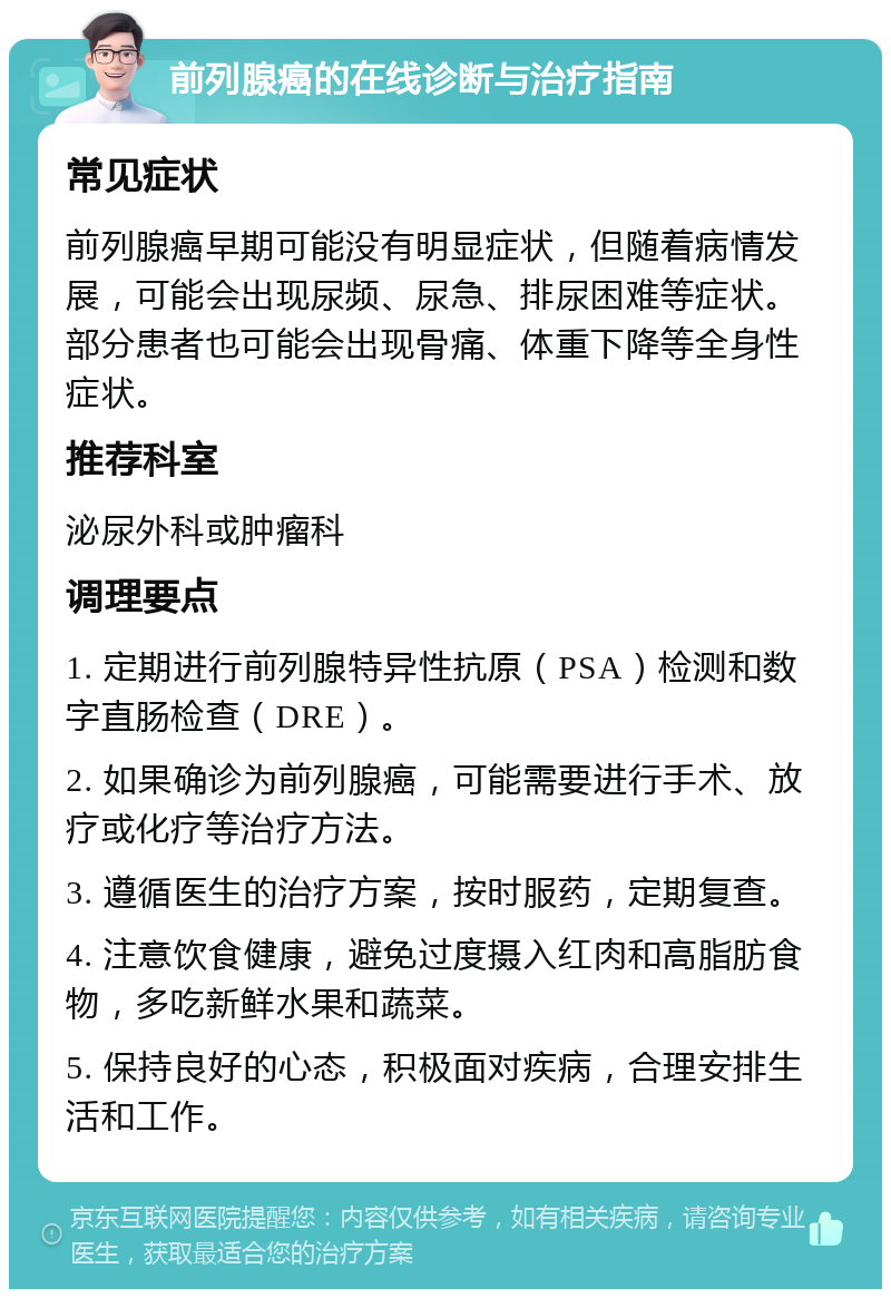 前列腺癌的在线诊断与治疗指南 常见症状 前列腺癌早期可能没有明显症状，但随着病情发展，可能会出现尿频、尿急、排尿困难等症状。部分患者也可能会出现骨痛、体重下降等全身性症状。 推荐科室 泌尿外科或肿瘤科 调理要点 1. 定期进行前列腺特异性抗原（PSA）检测和数字直肠检查（DRE）。 2. 如果确诊为前列腺癌，可能需要进行手术、放疗或化疗等治疗方法。 3. 遵循医生的治疗方案，按时服药，定期复查。 4. 注意饮食健康，避免过度摄入红肉和高脂肪食物，多吃新鲜水果和蔬菜。 5. 保持良好的心态，积极面对疾病，合理安排生活和工作。