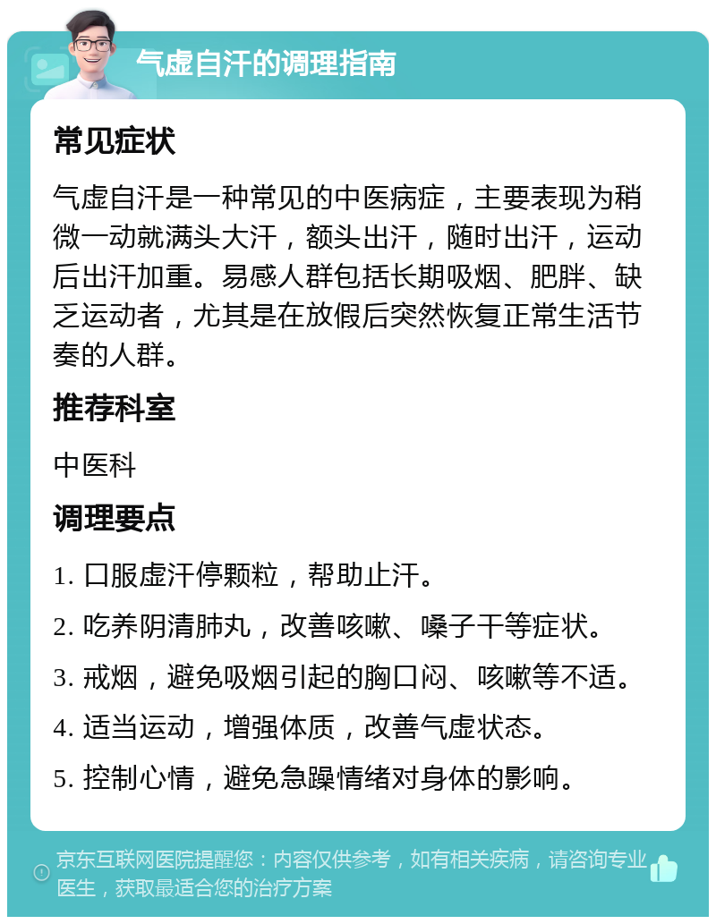 气虚自汗的调理指南 常见症状 气虚自汗是一种常见的中医病症，主要表现为稍微一动就满头大汗，额头出汗，随时出汗，运动后出汗加重。易感人群包括长期吸烟、肥胖、缺乏运动者，尤其是在放假后突然恢复正常生活节奏的人群。 推荐科室 中医科 调理要点 1. 口服虚汗停颗粒，帮助止汗。 2. 吃养阴清肺丸，改善咳嗽、嗓子干等症状。 3. 戒烟，避免吸烟引起的胸口闷、咳嗽等不适。 4. 适当运动，增强体质，改善气虚状态。 5. 控制心情，避免急躁情绪对身体的影响。