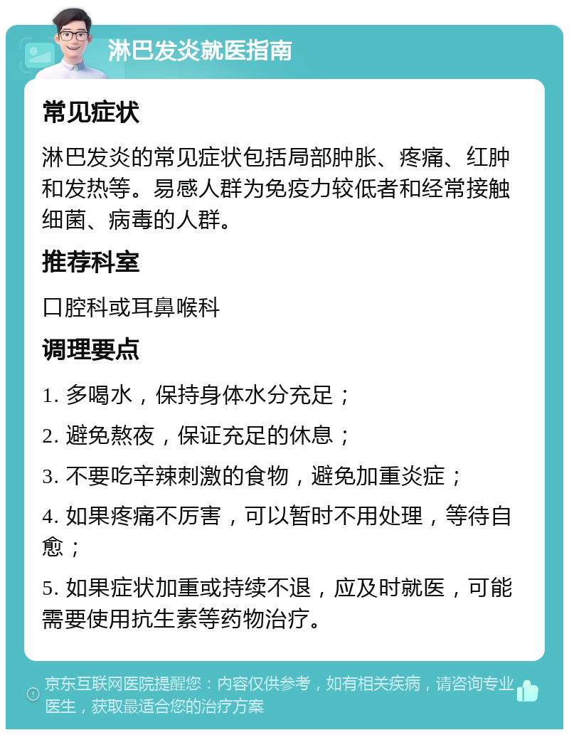 淋巴发炎就医指南 常见症状 淋巴发炎的常见症状包括局部肿胀、疼痛、红肿和发热等。易感人群为免疫力较低者和经常接触细菌、病毒的人群。 推荐科室 口腔科或耳鼻喉科 调理要点 1. 多喝水，保持身体水分充足； 2. 避免熬夜，保证充足的休息； 3. 不要吃辛辣刺激的食物，避免加重炎症； 4. 如果疼痛不厉害，可以暂时不用处理，等待自愈； 5. 如果症状加重或持续不退，应及时就医，可能需要使用抗生素等药物治疗。