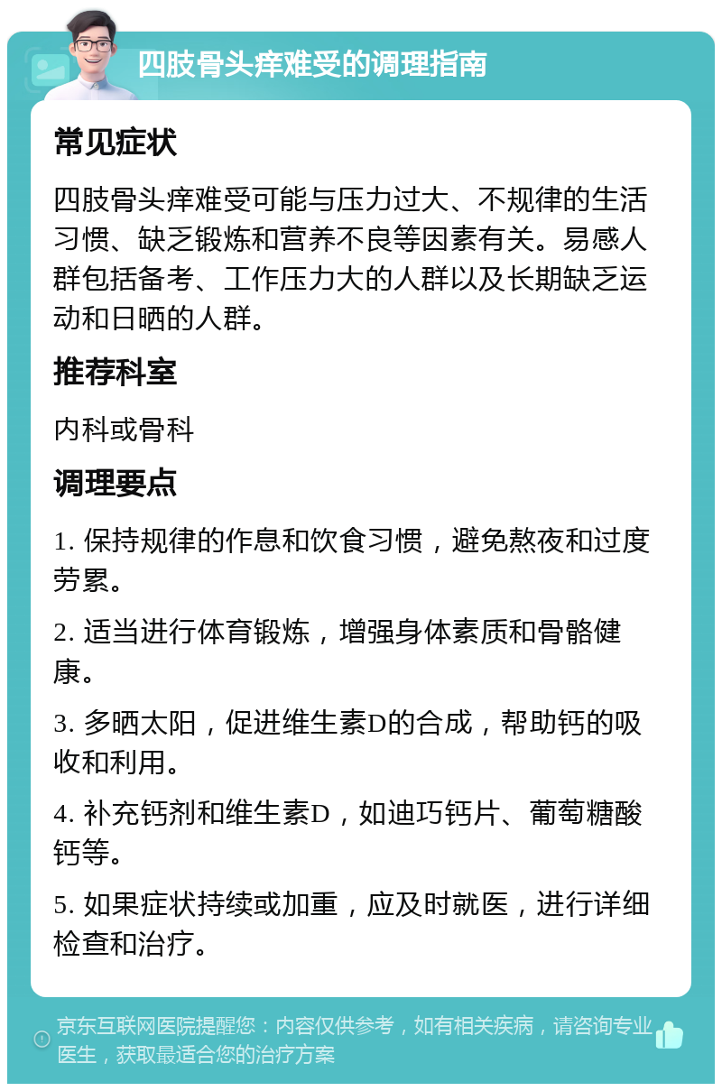 四肢骨头痒难受的调理指南 常见症状 四肢骨头痒难受可能与压力过大、不规律的生活习惯、缺乏锻炼和营养不良等因素有关。易感人群包括备考、工作压力大的人群以及长期缺乏运动和日晒的人群。 推荐科室 内科或骨科 调理要点 1. 保持规律的作息和饮食习惯，避免熬夜和过度劳累。 2. 适当进行体育锻炼，增强身体素质和骨骼健康。 3. 多晒太阳，促进维生素D的合成，帮助钙的吸收和利用。 4. 补充钙剂和维生素D，如迪巧钙片、葡萄糖酸钙等。 5. 如果症状持续或加重，应及时就医，进行详细检查和治疗。