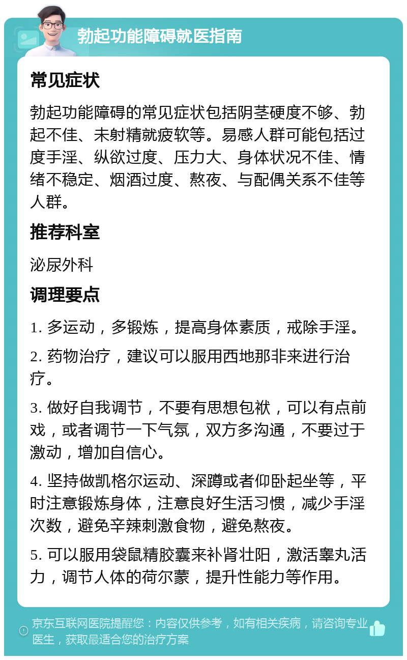 勃起功能障碍就医指南 常见症状 勃起功能障碍的常见症状包括阴茎硬度不够、勃起不佳、未射精就疲软等。易感人群可能包括过度手淫、纵欲过度、压力大、身体状况不佳、情绪不稳定、烟酒过度、熬夜、与配偶关系不佳等人群。 推荐科室 泌尿外科 调理要点 1. 多运动，多锻炼，提高身体素质，戒除手淫。 2. 药物治疗，建议可以服用西地那非来进行治疗。 3. 做好自我调节，不要有思想包袱，可以有点前戏，或者调节一下气氛，双方多沟通，不要过于激动，增加自信心。 4. 坚持做凯格尔运动、深蹲或者仰卧起坐等，平时注意锻炼身体，注意良好生活习惯，减少手淫次数，避免辛辣刺激食物，避免熬夜。 5. 可以服用袋鼠精胶囊来补肾壮阳，激活睾丸活力，调节人体的荷尔蒙，提升性能力等作用。