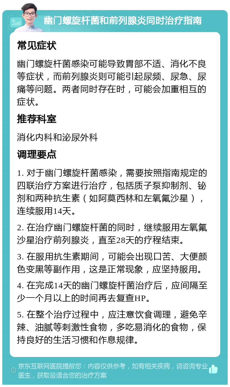 幽门螺旋杆菌和前列腺炎同时治疗指南 常见症状 幽门螺旋杆菌感染可能导致胃部不适、消化不良等症状，而前列腺炎则可能引起尿频、尿急、尿痛等问题。两者同时存在时，可能会加重相互的症状。 推荐科室 消化内科和泌尿外科 调理要点 1. 对于幽门螺旋杆菌感染，需要按照指南规定的四联治疗方案进行治疗，包括质子泵抑制剂、铋剂和两种抗生素（如阿莫西林和左氧氟沙星），连续服用14天。 2. 在治疗幽门螺旋杆菌的同时，继续服用左氧氟沙星治疗前列腺炎，直至28天的疗程结束。 3. 在服用抗生素期间，可能会出现口苦、大便颜色变黑等副作用，这是正常现象，应坚持服用。 4. 在完成14天的幽门螺旋杆菌治疗后，应间隔至少一个月以上的时间再去复查HP。 5. 在整个治疗过程中，应注意饮食调理，避免辛辣、油腻等刺激性食物，多吃易消化的食物，保持良好的生活习惯和作息规律。