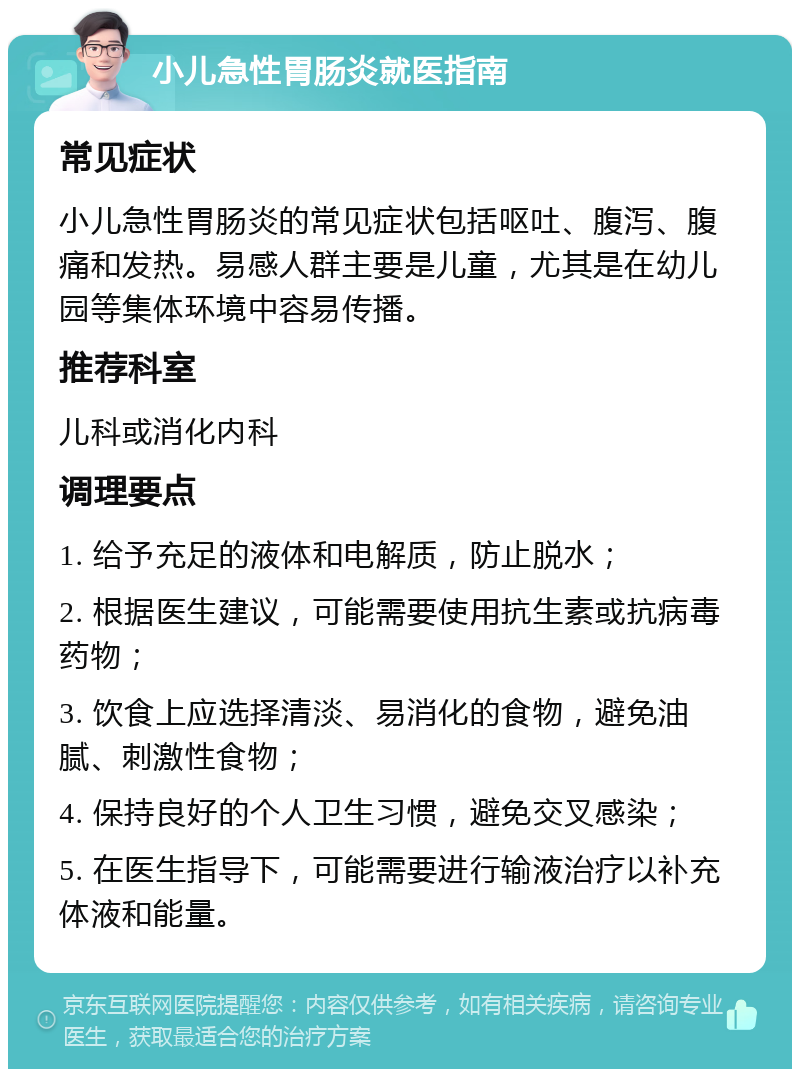 小儿急性胃肠炎就医指南 常见症状 小儿急性胃肠炎的常见症状包括呕吐、腹泻、腹痛和发热。易感人群主要是儿童，尤其是在幼儿园等集体环境中容易传播。 推荐科室 儿科或消化内科 调理要点 1. 给予充足的液体和电解质，防止脱水； 2. 根据医生建议，可能需要使用抗生素或抗病毒药物； 3. 饮食上应选择清淡、易消化的食物，避免油腻、刺激性食物； 4. 保持良好的个人卫生习惯，避免交叉感染； 5. 在医生指导下，可能需要进行输液治疗以补充体液和能量。