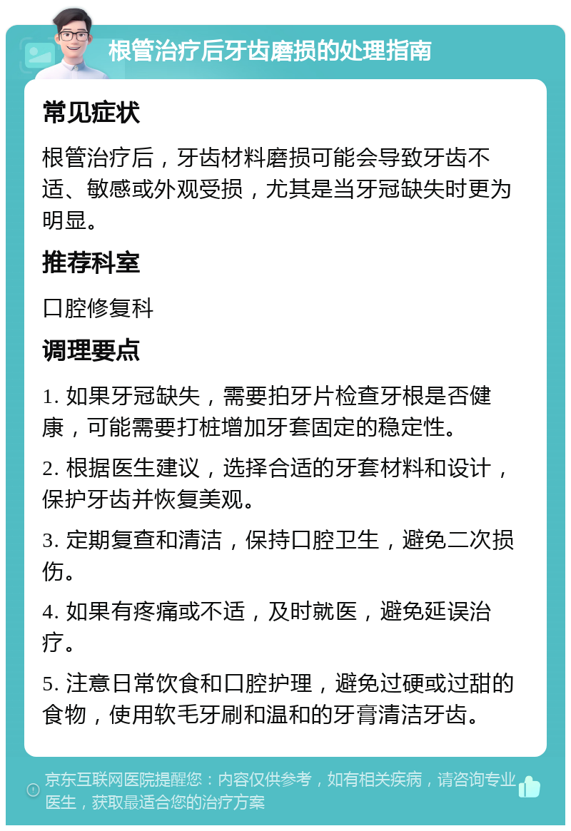 根管治疗后牙齿磨损的处理指南 常见症状 根管治疗后，牙齿材料磨损可能会导致牙齿不适、敏感或外观受损，尤其是当牙冠缺失时更为明显。 推荐科室 口腔修复科 调理要点 1. 如果牙冠缺失，需要拍牙片检查牙根是否健康，可能需要打桩增加牙套固定的稳定性。 2. 根据医生建议，选择合适的牙套材料和设计，保护牙齿并恢复美观。 3. 定期复查和清洁，保持口腔卫生，避免二次损伤。 4. 如果有疼痛或不适，及时就医，避免延误治疗。 5. 注意日常饮食和口腔护理，避免过硬或过甜的食物，使用软毛牙刷和温和的牙膏清洁牙齿。