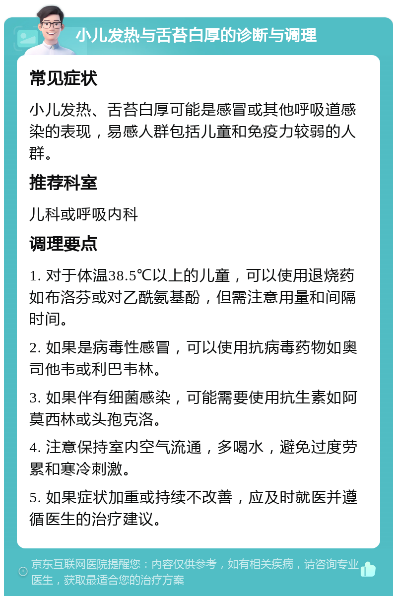 小儿发热与舌苔白厚的诊断与调理 常见症状 小儿发热、舌苔白厚可能是感冒或其他呼吸道感染的表现，易感人群包括儿童和免疫力较弱的人群。 推荐科室 儿科或呼吸内科 调理要点 1. 对于体温38.5℃以上的儿童，可以使用退烧药如布洛芬或对乙酰氨基酚，但需注意用量和间隔时间。 2. 如果是病毒性感冒，可以使用抗病毒药物如奥司他韦或利巴韦林。 3. 如果伴有细菌感染，可能需要使用抗生素如阿莫西林或头孢克洛。 4. 注意保持室内空气流通，多喝水，避免过度劳累和寒冷刺激。 5. 如果症状加重或持续不改善，应及时就医并遵循医生的治疗建议。