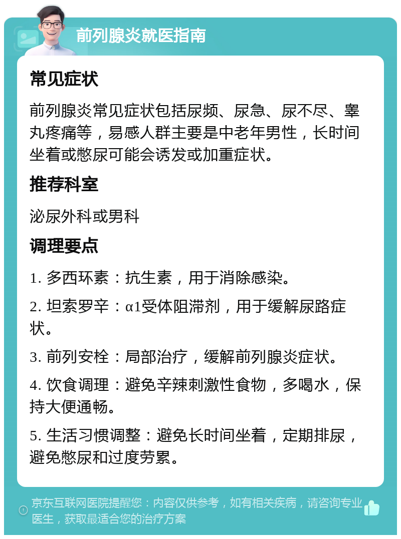 前列腺炎就医指南 常见症状 前列腺炎常见症状包括尿频、尿急、尿不尽、睾丸疼痛等，易感人群主要是中老年男性，长时间坐着或憋尿可能会诱发或加重症状。 推荐科室 泌尿外科或男科 调理要点 1. 多西环素：抗生素，用于消除感染。 2. 坦索罗辛：α1受体阻滞剂，用于缓解尿路症状。 3. 前列安栓：局部治疗，缓解前列腺炎症状。 4. 饮食调理：避免辛辣刺激性食物，多喝水，保持大便通畅。 5. 生活习惯调整：避免长时间坐着，定期排尿，避免憋尿和过度劳累。