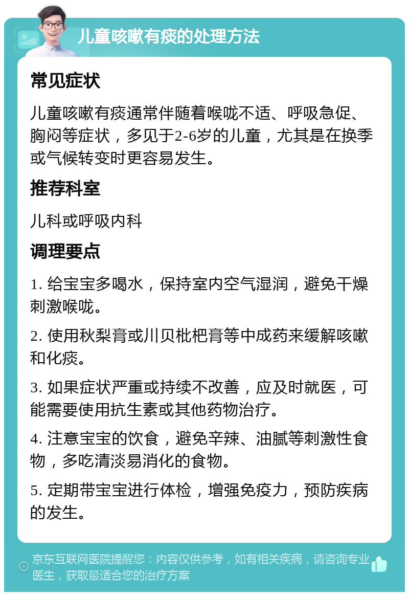 儿童咳嗽有痰的处理方法 常见症状 儿童咳嗽有痰通常伴随着喉咙不适、呼吸急促、胸闷等症状，多见于2-6岁的儿童，尤其是在换季或气候转变时更容易发生。 推荐科室 儿科或呼吸内科 调理要点 1. 给宝宝多喝水，保持室内空气湿润，避免干燥刺激喉咙。 2. 使用秋梨膏或川贝枇杷膏等中成药来缓解咳嗽和化痰。 3. 如果症状严重或持续不改善，应及时就医，可能需要使用抗生素或其他药物治疗。 4. 注意宝宝的饮食，避免辛辣、油腻等刺激性食物，多吃清淡易消化的食物。 5. 定期带宝宝进行体检，增强免疫力，预防疾病的发生。