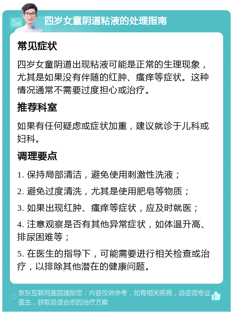 四岁女童阴道粘液的处理指南 常见症状 四岁女童阴道出现粘液可能是正常的生理现象，尤其是如果没有伴随的红肿、瘙痒等症状。这种情况通常不需要过度担心或治疗。 推荐科室 如果有任何疑虑或症状加重，建议就诊于儿科或妇科。 调理要点 1. 保持局部清洁，避免使用刺激性洗液； 2. 避免过度清洗，尤其是使用肥皂等物质； 3. 如果出现红肿、瘙痒等症状，应及时就医； 4. 注意观察是否有其他异常症状，如体温升高、排尿困难等； 5. 在医生的指导下，可能需要进行相关检查或治疗，以排除其他潜在的健康问题。