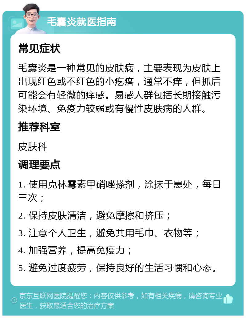 毛囊炎就医指南 常见症状 毛囊炎是一种常见的皮肤病，主要表现为皮肤上出现红色或不红色的小疙瘩，通常不痒，但抓后可能会有轻微的痒感。易感人群包括长期接触污染环境、免疫力较弱或有慢性皮肤病的人群。 推荐科室 皮肤科 调理要点 1. 使用克林霉素甲硝唑搽剂，涂抹于患处，每日三次； 2. 保持皮肤清洁，避免摩擦和挤压； 3. 注意个人卫生，避免共用毛巾、衣物等； 4. 加强营养，提高免疫力； 5. 避免过度疲劳，保持良好的生活习惯和心态。