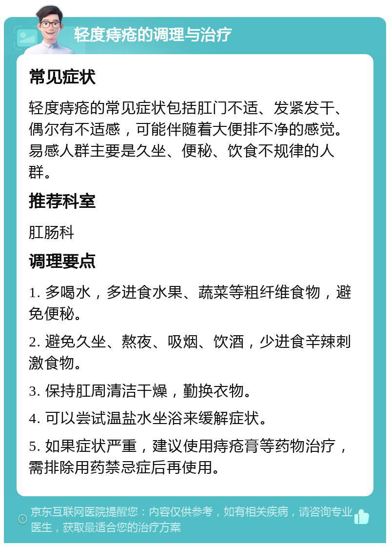 轻度痔疮的调理与治疗 常见症状 轻度痔疮的常见症状包括肛门不适、发紧发干、偶尔有不适感，可能伴随着大便排不净的感觉。易感人群主要是久坐、便秘、饮食不规律的人群。 推荐科室 肛肠科 调理要点 1. 多喝水，多进食水果、蔬菜等粗纤维食物，避免便秘。 2. 避免久坐、熬夜、吸烟、饮酒，少进食辛辣刺激食物。 3. 保持肛周清洁干燥，勤换衣物。 4. 可以尝试温盐水坐浴来缓解症状。 5. 如果症状严重，建议使用痔疮膏等药物治疗，需排除用药禁忌症后再使用。