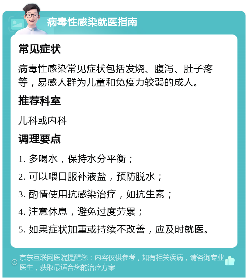 病毒性感染就医指南 常见症状 病毒性感染常见症状包括发烧、腹泻、肚子疼等，易感人群为儿童和免疫力较弱的成人。 推荐科室 儿科或内科 调理要点 1. 多喝水，保持水分平衡； 2. 可以喂口服补液盐，预防脱水； 3. 酌情使用抗感染治疗，如抗生素； 4. 注意休息，避免过度劳累； 5. 如果症状加重或持续不改善，应及时就医。