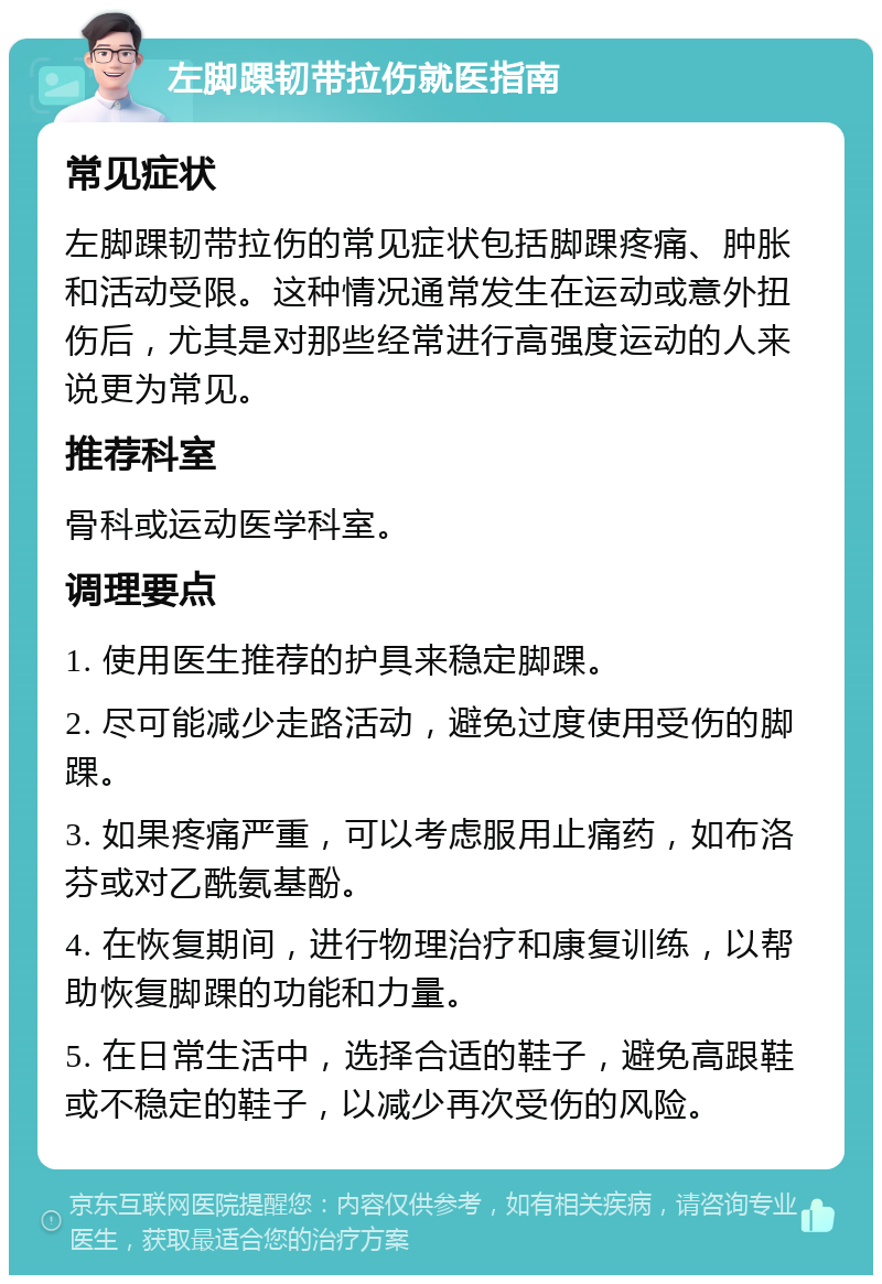 左脚踝韧带拉伤就医指南 常见症状 左脚踝韧带拉伤的常见症状包括脚踝疼痛、肿胀和活动受限。这种情况通常发生在运动或意外扭伤后，尤其是对那些经常进行高强度运动的人来说更为常见。 推荐科室 骨科或运动医学科室。 调理要点 1. 使用医生推荐的护具来稳定脚踝。 2. 尽可能减少走路活动，避免过度使用受伤的脚踝。 3. 如果疼痛严重，可以考虑服用止痛药，如布洛芬或对乙酰氨基酚。 4. 在恢复期间，进行物理治疗和康复训练，以帮助恢复脚踝的功能和力量。 5. 在日常生活中，选择合适的鞋子，避免高跟鞋或不稳定的鞋子，以减少再次受伤的风险。