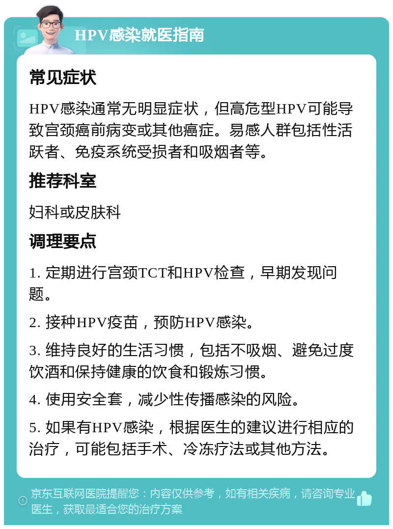 HPV感染就医指南 常见症状 HPV感染通常无明显症状，但高危型HPV可能导致宫颈癌前病变或其他癌症。易感人群包括性活跃者、免疫系统受损者和吸烟者等。 推荐科室 妇科或皮肤科 调理要点 1. 定期进行宫颈TCT和HPV检查，早期发现问题。 2. 接种HPV疫苗，预防HPV感染。 3. 维持良好的生活习惯，包括不吸烟、避免过度饮酒和保持健康的饮食和锻炼习惯。 4. 使用安全套，减少性传播感染的风险。 5. 如果有HPV感染，根据医生的建议进行相应的治疗，可能包括手术、冷冻疗法或其他方法。