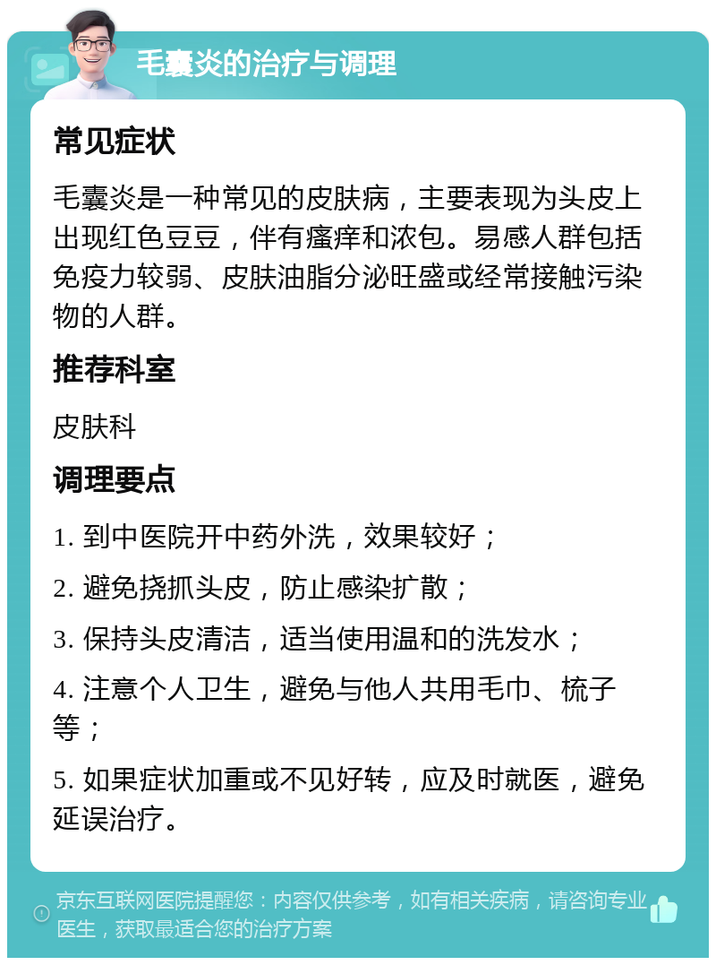 毛囊炎的治疗与调理 常见症状 毛囊炎是一种常见的皮肤病，主要表现为头皮上出现红色豆豆，伴有瘙痒和浓包。易感人群包括免疫力较弱、皮肤油脂分泌旺盛或经常接触污染物的人群。 推荐科室 皮肤科 调理要点 1. 到中医院开中药外洗，效果较好； 2. 避免挠抓头皮，防止感染扩散； 3. 保持头皮清洁，适当使用温和的洗发水； 4. 注意个人卫生，避免与他人共用毛巾、梳子等； 5. 如果症状加重或不见好转，应及时就医，避免延误治疗。