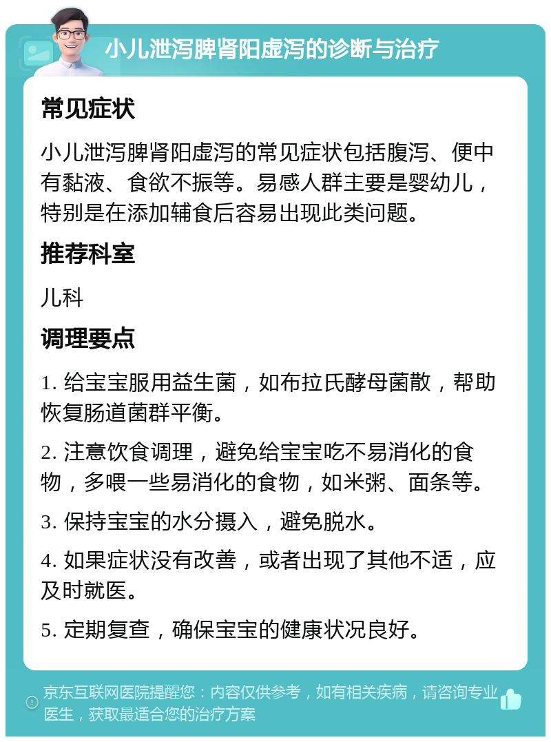 小儿泄泻脾肾阳虚泻的诊断与治疗 常见症状 小儿泄泻脾肾阳虚泻的常见症状包括腹泻、便中有黏液、食欲不振等。易感人群主要是婴幼儿，特别是在添加辅食后容易出现此类问题。 推荐科室 儿科 调理要点 1. 给宝宝服用益生菌，如布拉氏酵母菌散，帮助恢复肠道菌群平衡。 2. 注意饮食调理，避免给宝宝吃不易消化的食物，多喂一些易消化的食物，如米粥、面条等。 3. 保持宝宝的水分摄入，避免脱水。 4. 如果症状没有改善，或者出现了其他不适，应及时就医。 5. 定期复查，确保宝宝的健康状况良好。