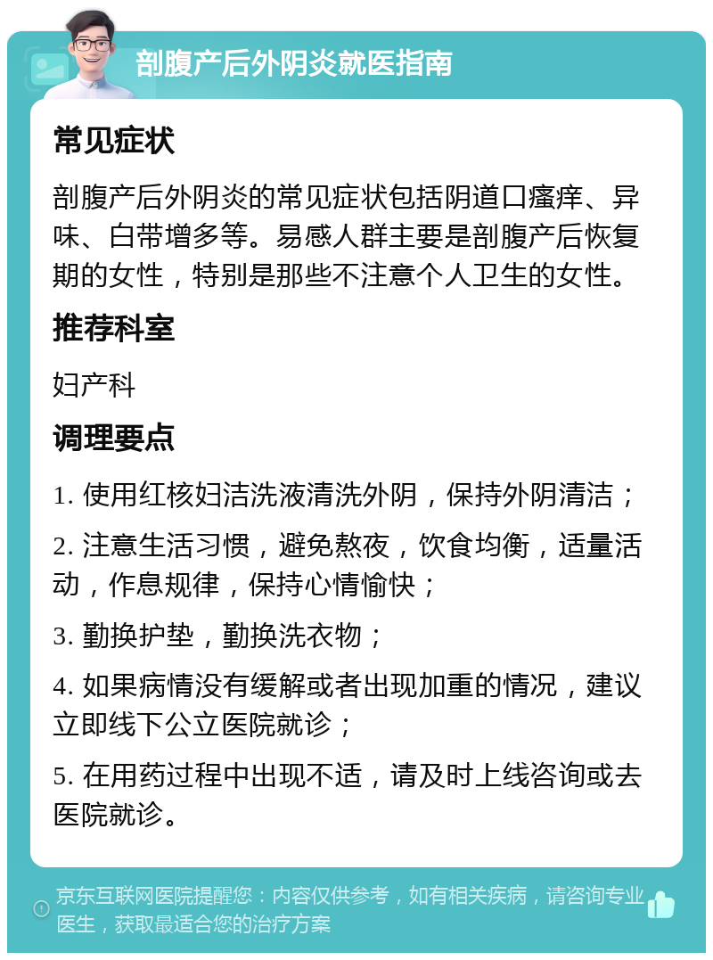 剖腹产后外阴炎就医指南 常见症状 剖腹产后外阴炎的常见症状包括阴道口瘙痒、异味、白带增多等。易感人群主要是剖腹产后恢复期的女性，特别是那些不注意个人卫生的女性。 推荐科室 妇产科 调理要点 1. 使用红核妇洁洗液清洗外阴，保持外阴清洁； 2. 注意生活习惯，避免熬夜，饮食均衡，适量活动，作息规律，保持心情愉快； 3. 勤换护垫，勤换洗衣物； 4. 如果病情没有缓解或者出现加重的情况，建议立即线下公立医院就诊； 5. 在用药过程中出现不适，请及时上线咨询或去医院就诊。