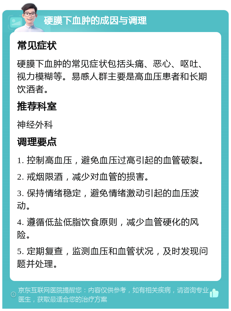 硬膜下血肿的成因与调理 常见症状 硬膜下血肿的常见症状包括头痛、恶心、呕吐、视力模糊等。易感人群主要是高血压患者和长期饮酒者。 推荐科室 神经外科 调理要点 1. 控制高血压，避免血压过高引起的血管破裂。 2. 戒烟限酒，减少对血管的损害。 3. 保持情绪稳定，避免情绪激动引起的血压波动。 4. 遵循低盐低脂饮食原则，减少血管硬化的风险。 5. 定期复查，监测血压和血管状况，及时发现问题并处理。