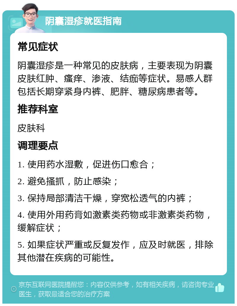 阴囊湿疹就医指南 常见症状 阴囊湿疹是一种常见的皮肤病，主要表现为阴囊皮肤红肿、瘙痒、渗液、结痂等症状。易感人群包括长期穿紧身内裤、肥胖、糖尿病患者等。 推荐科室 皮肤科 调理要点 1. 使用药水湿敷，促进伤口愈合； 2. 避免搔抓，防止感染； 3. 保持局部清洁干燥，穿宽松透气的内裤； 4. 使用外用药膏如激素类药物或非激素类药物，缓解症状； 5. 如果症状严重或反复发作，应及时就医，排除其他潜在疾病的可能性。