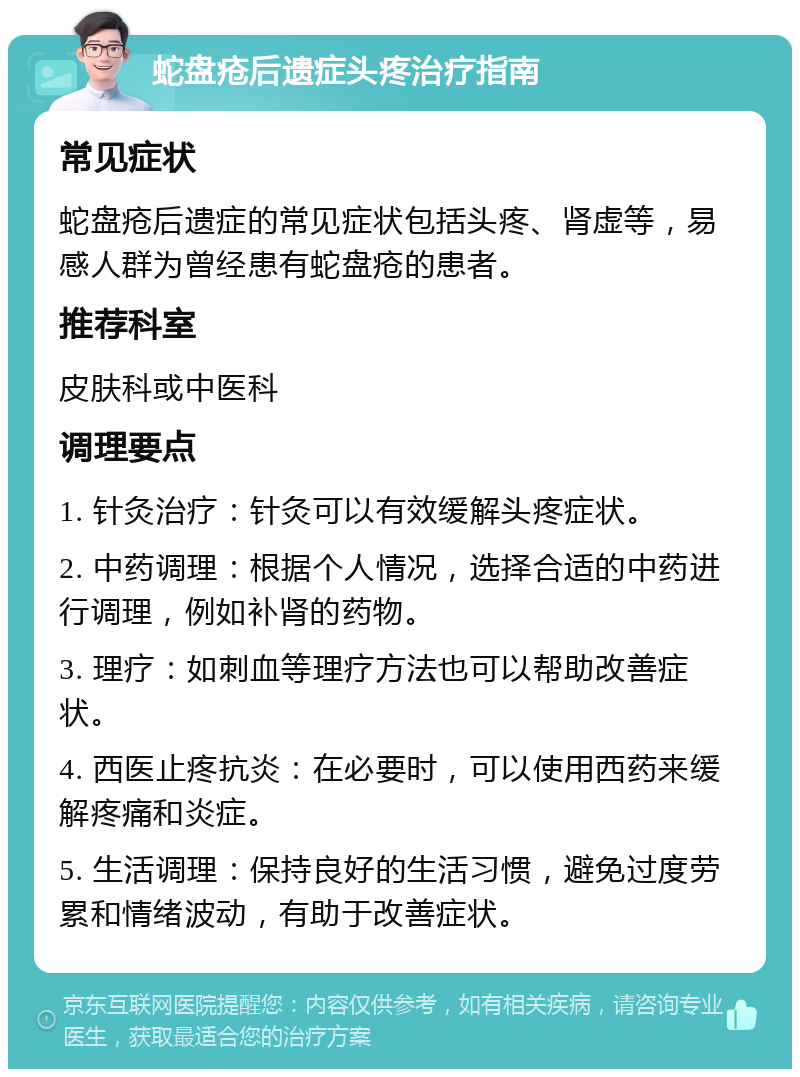 蛇盘疮后遗症头疼治疗指南 常见症状 蛇盘疮后遗症的常见症状包括头疼、肾虚等，易感人群为曾经患有蛇盘疮的患者。 推荐科室 皮肤科或中医科 调理要点 1. 针灸治疗：针灸可以有效缓解头疼症状。 2. 中药调理：根据个人情况，选择合适的中药进行调理，例如补肾的药物。 3. 理疗：如刺血等理疗方法也可以帮助改善症状。 4. 西医止疼抗炎：在必要时，可以使用西药来缓解疼痛和炎症。 5. 生活调理：保持良好的生活习惯，避免过度劳累和情绪波动，有助于改善症状。