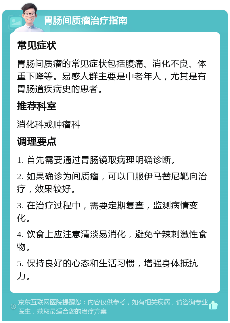 胃肠间质瘤治疗指南 常见症状 胃肠间质瘤的常见症状包括腹痛、消化不良、体重下降等。易感人群主要是中老年人，尤其是有胃肠道疾病史的患者。 推荐科室 消化科或肿瘤科 调理要点 1. 首先需要通过胃肠镜取病理明确诊断。 2. 如果确诊为间质瘤，可以口服伊马替尼靶向治疗，效果较好。 3. 在治疗过程中，需要定期复查，监测病情变化。 4. 饮食上应注意清淡易消化，避免辛辣刺激性食物。 5. 保持良好的心态和生活习惯，增强身体抵抗力。