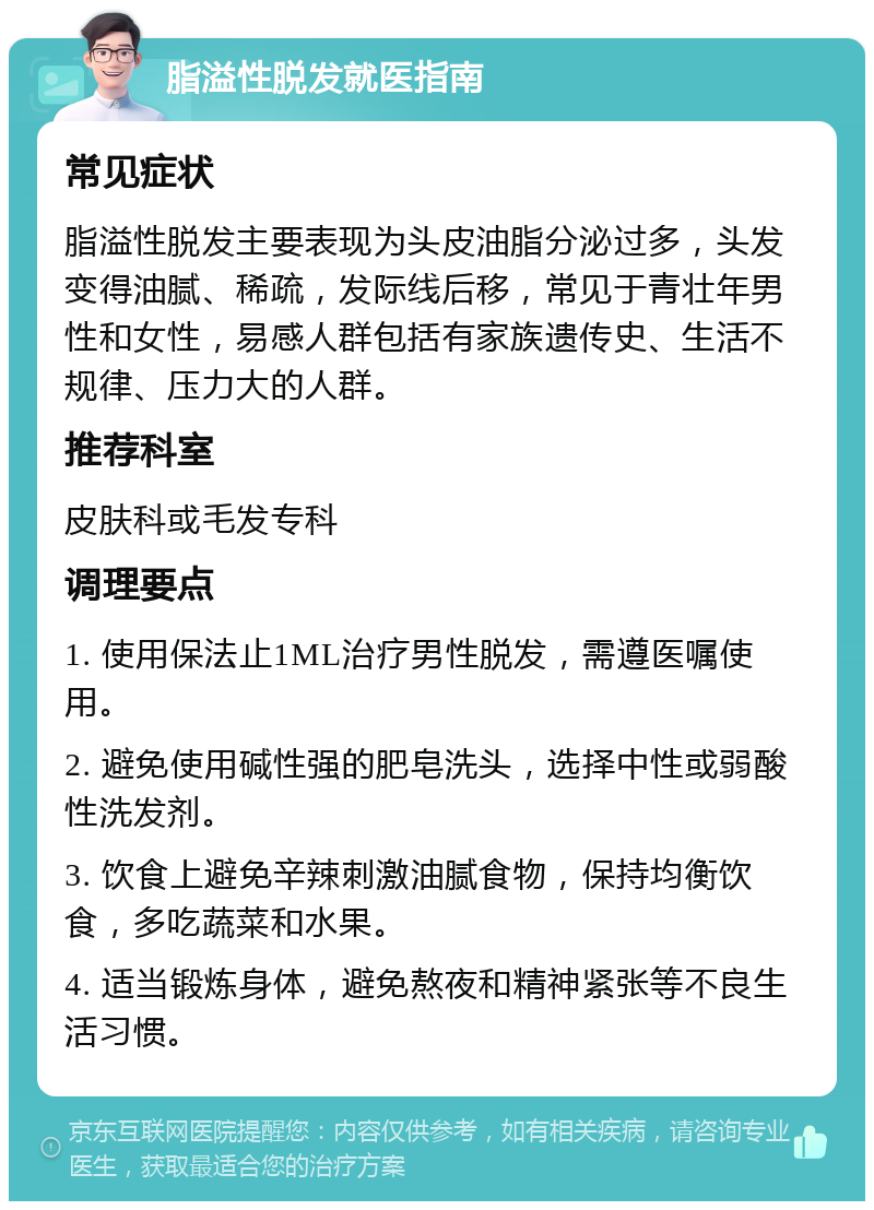 脂溢性脱发就医指南 常见症状 脂溢性脱发主要表现为头皮油脂分泌过多，头发变得油腻、稀疏，发际线后移，常见于青壮年男性和女性，易感人群包括有家族遗传史、生活不规律、压力大的人群。 推荐科室 皮肤科或毛发专科 调理要点 1. 使用保法止1ML治疗男性脱发，需遵医嘱使用。 2. 避免使用碱性强的肥皂洗头，选择中性或弱酸性洗发剂。 3. 饮食上避免辛辣刺激油腻食物，保持均衡饮食，多吃蔬菜和水果。 4. 适当锻炼身体，避免熬夜和精神紧张等不良生活习惯。