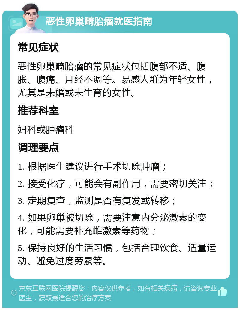 恶性卵巢畸胎瘤就医指南 常见症状 恶性卵巢畸胎瘤的常见症状包括腹部不适、腹胀、腹痛、月经不调等。易感人群为年轻女性，尤其是未婚或未生育的女性。 推荐科室 妇科或肿瘤科 调理要点 1. 根据医生建议进行手术切除肿瘤； 2. 接受化疗，可能会有副作用，需要密切关注； 3. 定期复查，监测是否有复发或转移； 4. 如果卵巢被切除，需要注意内分泌激素的变化，可能需要补充雌激素等药物； 5. 保持良好的生活习惯，包括合理饮食、适量运动、避免过度劳累等。