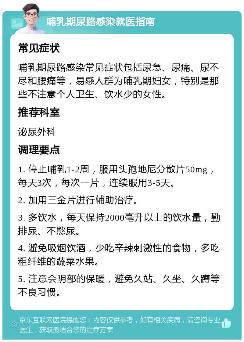 哺乳期尿路感染就医指南 常见症状 哺乳期尿路感染常见症状包括尿急、尿痛、尿不尽和腰痛等，易感人群为哺乳期妇女，特别是那些不注意个人卫生、饮水少的女性。 推荐科室 泌尿外科 调理要点 1. 停止哺乳1-2周，服用头孢地尼分散片50mg，每天3次，每次一片，连续服用3-5天。 2. 加用三金片进行辅助治疗。 3. 多饮水，每天保持2000毫升以上的饮水量，勤排尿、不憋尿。 4. 避免吸烟饮酒，少吃辛辣刺激性的食物，多吃粗纤维的蔬菜水果。 5. 注意会阴部的保暖，避免久站、久坐、久蹲等不良习惯。