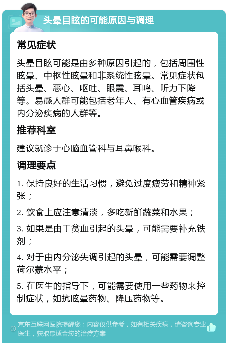 头晕目眩的可能原因与调理 常见症状 头晕目眩可能是由多种原因引起的，包括周围性眩晕、中枢性眩晕和非系统性眩晕。常见症状包括头晕、恶心、呕吐、眼震、耳鸣、听力下降等。易感人群可能包括老年人、有心血管疾病或内分泌疾病的人群等。 推荐科室 建议就诊于心脑血管科与耳鼻喉科。 调理要点 1. 保持良好的生活习惯，避免过度疲劳和精神紧张； 2. 饮食上应注意清淡，多吃新鲜蔬菜和水果； 3. 如果是由于贫血引起的头晕，可能需要补充铁剂； 4. 对于由内分泌失调引起的头晕，可能需要调整荷尔蒙水平； 5. 在医生的指导下，可能需要使用一些药物来控制症状，如抗眩晕药物、降压药物等。