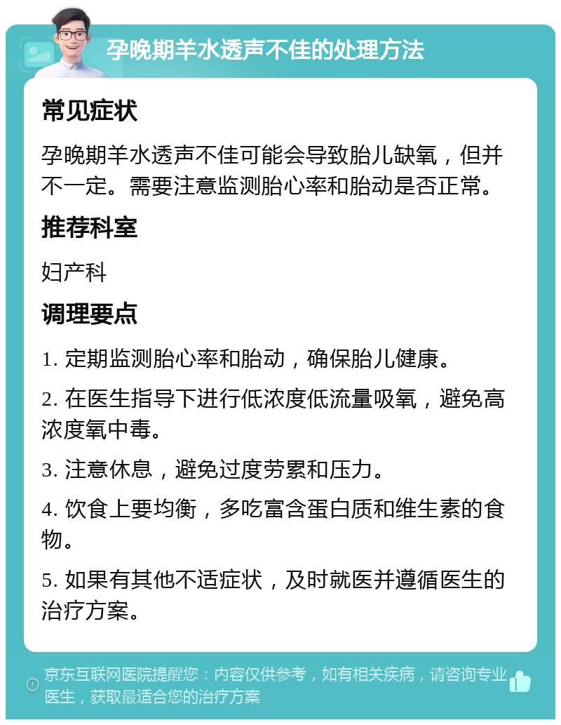 孕晚期羊水透声不佳的处理方法 常见症状 孕晚期羊水透声不佳可能会导致胎儿缺氧，但并不一定。需要注意监测胎心率和胎动是否正常。 推荐科室 妇产科 调理要点 1. 定期监测胎心率和胎动，确保胎儿健康。 2. 在医生指导下进行低浓度低流量吸氧，避免高浓度氧中毒。 3. 注意休息，避免过度劳累和压力。 4. 饮食上要均衡，多吃富含蛋白质和维生素的食物。 5. 如果有其他不适症状，及时就医并遵循医生的治疗方案。