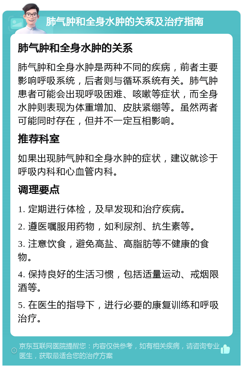 肺气肿和全身水肿的关系及治疗指南 肺气肿和全身水肿的关系 肺气肿和全身水肿是两种不同的疾病，前者主要影响呼吸系统，后者则与循环系统有关。肺气肿患者可能会出现呼吸困难、咳嗽等症状，而全身水肿则表现为体重增加、皮肤紧绷等。虽然两者可能同时存在，但并不一定互相影响。 推荐科室 如果出现肺气肿和全身水肿的症状，建议就诊于呼吸内科和心血管内科。 调理要点 1. 定期进行体检，及早发现和治疗疾病。 2. 遵医嘱服用药物，如利尿剂、抗生素等。 3. 注意饮食，避免高盐、高脂肪等不健康的食物。 4. 保持良好的生活习惯，包括适量运动、戒烟限酒等。 5. 在医生的指导下，进行必要的康复训练和呼吸治疗。