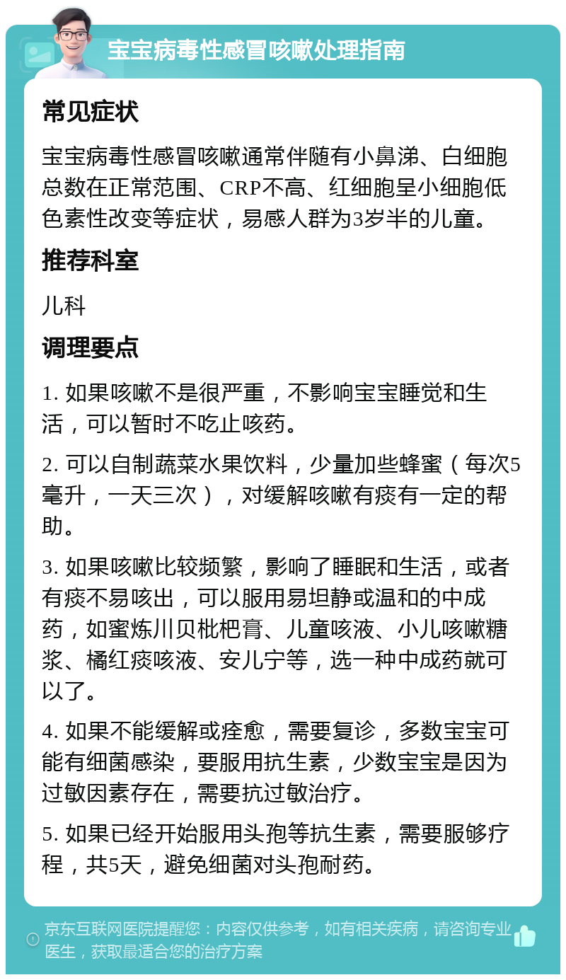 宝宝病毒性感冒咳嗽处理指南 常见症状 宝宝病毒性感冒咳嗽通常伴随有小鼻涕、白细胞总数在正常范围、CRP不高、红细胞呈小细胞低色素性改变等症状，易感人群为3岁半的儿童。 推荐科室 儿科 调理要点 1. 如果咳嗽不是很严重，不影响宝宝睡觉和生活，可以暂时不吃止咳药。 2. 可以自制蔬菜水果饮料，少量加些蜂蜜（每次5毫升，一天三次），对缓解咳嗽有痰有一定的帮助。 3. 如果咳嗽比较频繁，影响了睡眠和生活，或者有痰不易咳出，可以服用易坦静或温和的中成药，如蜜炼川贝枇杷膏、儿童咳液、小儿咳嗽糖浆、橘红痰咳液、安儿宁等，选一种中成药就可以了。 4. 如果不能缓解或痊愈，需要复诊，多数宝宝可能有细菌感染，要服用抗生素，少数宝宝是因为过敏因素存在，需要抗过敏治疗。 5. 如果已经开始服用头孢等抗生素，需要服够疗程，共5天，避免细菌对头孢耐药。