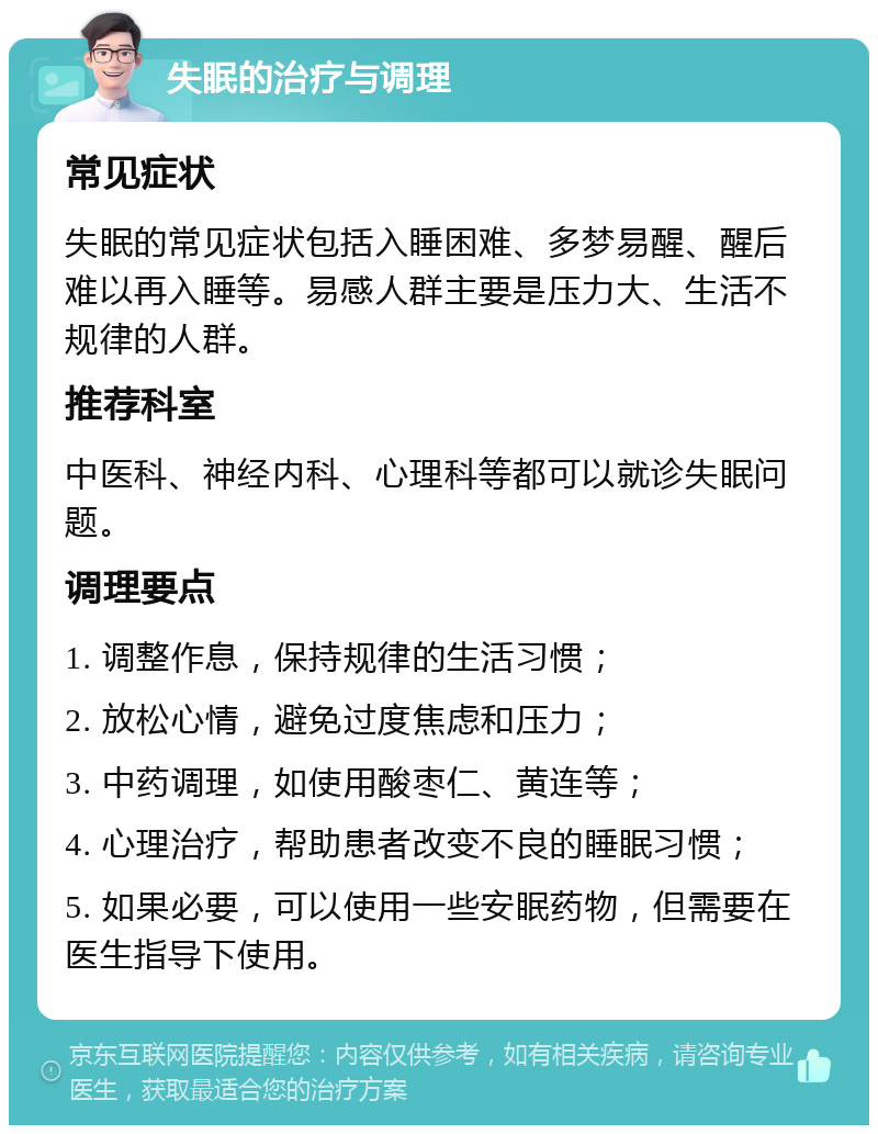 失眠的治疗与调理 常见症状 失眠的常见症状包括入睡困难、多梦易醒、醒后难以再入睡等。易感人群主要是压力大、生活不规律的人群。 推荐科室 中医科、神经内科、心理科等都可以就诊失眠问题。 调理要点 1. 调整作息，保持规律的生活习惯； 2. 放松心情，避免过度焦虑和压力； 3. 中药调理，如使用酸枣仁、黄连等； 4. 心理治疗，帮助患者改变不良的睡眠习惯； 5. 如果必要，可以使用一些安眠药物，但需要在医生指导下使用。