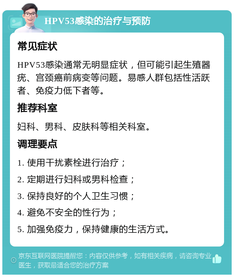 HPV53感染的治疗与预防 常见症状 HPV53感染通常无明显症状，但可能引起生殖器疣、宫颈癌前病变等问题。易感人群包括性活跃者、免疫力低下者等。 推荐科室 妇科、男科、皮肤科等相关科室。 调理要点 1. 使用干扰素栓进行治疗； 2. 定期进行妇科或男科检查； 3. 保持良好的个人卫生习惯； 4. 避免不安全的性行为； 5. 加强免疫力，保持健康的生活方式。