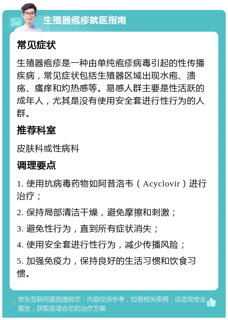 生殖器疱疹就医指南 常见症状 生殖器疱疹是一种由单纯疱疹病毒引起的性传播疾病，常见症状包括生殖器区域出现水疱、溃疡、瘙痒和灼热感等。易感人群主要是性活跃的成年人，尤其是没有使用安全套进行性行为的人群。 推荐科室 皮肤科或性病科 调理要点 1. 使用抗病毒药物如阿昔洛韦（Acyclovir）进行治疗； 2. 保持局部清洁干燥，避免摩擦和刺激； 3. 避免性行为，直到所有症状消失； 4. 使用安全套进行性行为，减少传播风险； 5. 加强免疫力，保持良好的生活习惯和饮食习惯。